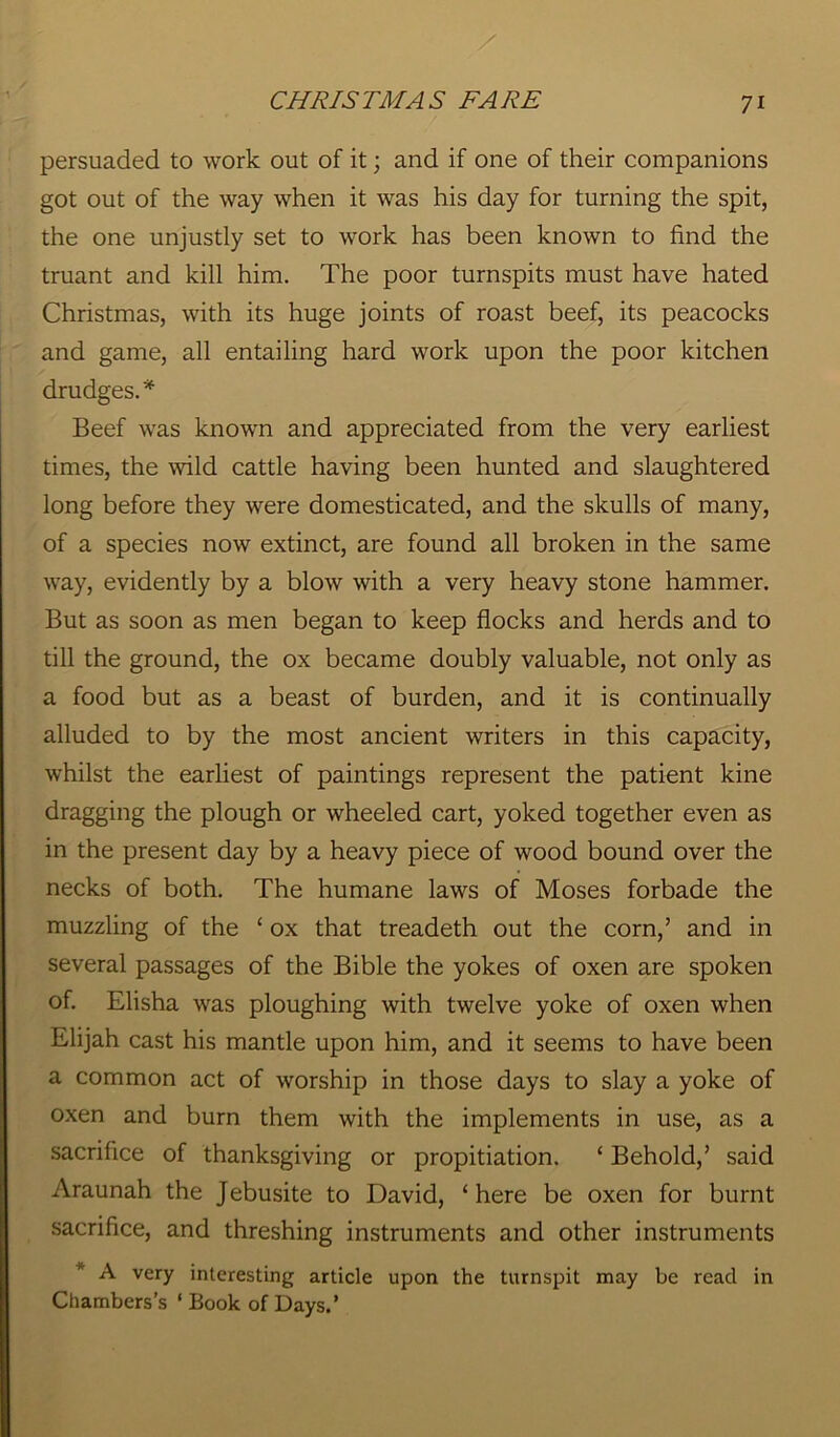 persuaded to work out of it; and if one of their companions got out of the way when it was his day for turning the spit, the one unjustly set to work has been known to find the truant and kill him. The poor turnspits must have hated Christmas, with its huge joints of roast beef, its peacocks and game, all entailing hard work upon the poor kitchen drudges.* Beef was known and appreciated from the very earliest times, the mid cattle having been hunted and slaughtered long before they were domesticated, and the skulls of many, of a species now extinct, are found all broken in the same way, evidently by a blow with a very heavy stone hammer. But as soon as men began to keep flocks and herds and to till the ground, the ox became doubly valuable, not only as a food but as a beast of burden, and it is continually alluded to by the most ancient writers in this capacity, whilst the earliest of paintings represent the patient kine dragging the plough or wheeled cart, yoked together even as in the present day by a heavy piece of wood bound over the necks of both. The humane laws of Moses forbade the muzzling of the ‘ ox that treadeth out the corn,’ and in several passages of the Bible the yokes of oxen are spoken of. Elisha was ploughing with twelve yoke of oxen when Elijah cast his mantle upon him, and it seems to have been a common act of worship in those days to slay a yoke of oxen and burn them with the implements in use, as a sacrifice of thanksgiving or propitiation. ‘ Behold,’ said Araunah the Jebusite to David, ‘here be oxen for burnt sacrifice, and threshing instruments and other instruments A very interesting article upon the turnspit may be read in Chambers’s ‘ Book of Days.’
