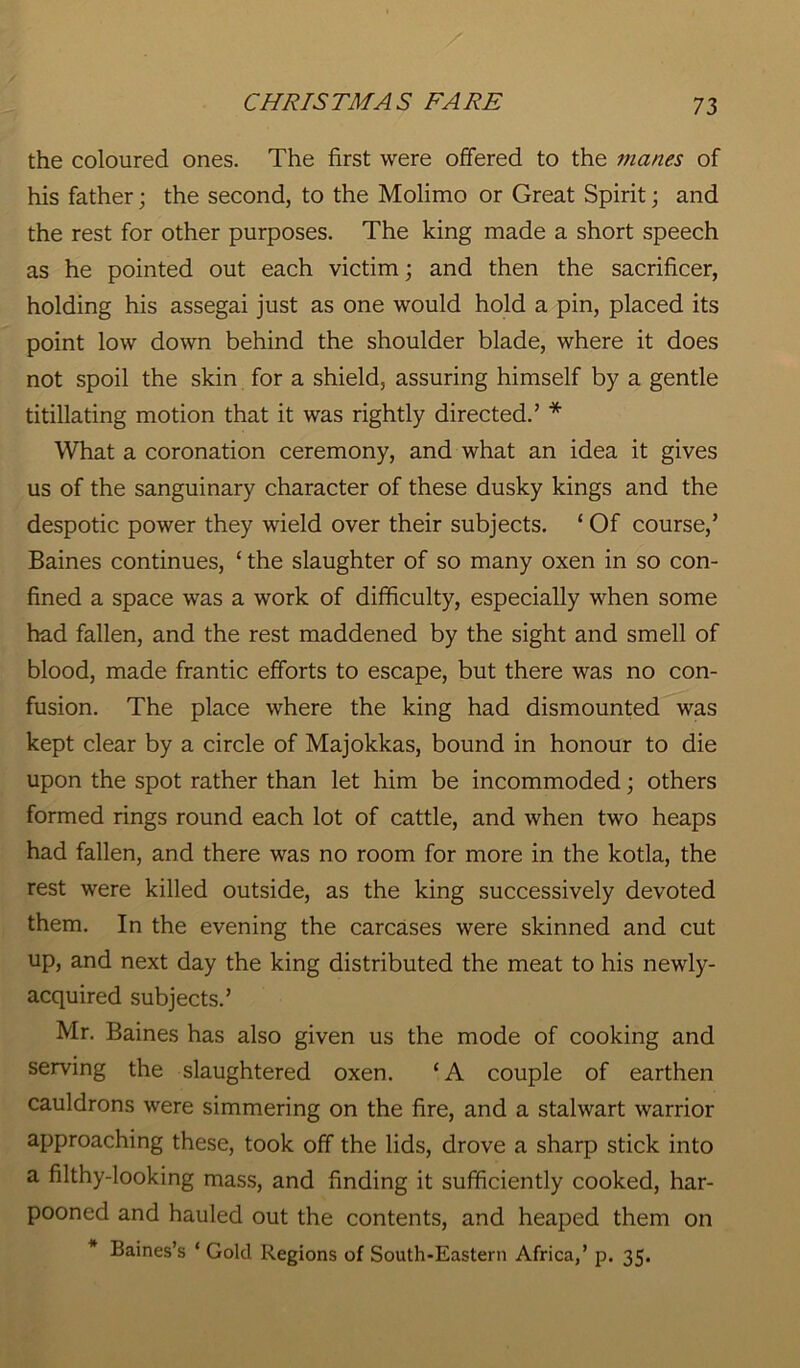 the coloured ones. The first were offered to the manes of his father; the second, to the Molimo or Great Spirit; and the rest for other purposes. The king made a short speech as he pointed out each victim; and then the sacrificer, holding his assegai just as one would hold a pin, placed its point low down behind the shoulder blade, where it does not spoil the skin for a shield, assuring himself by a gentle titillating motion that it was rightly directed.’ * What a coronation ceremony, and what an idea it gives us of the sanguinary character of these dusky kings and the despotic power they wield over their subjects. ‘ Of course,’ Baines continues, ‘ the slaughter of so many oxen in so con- fined a space was a work of difficulty, especially when some had fallen, and the rest maddened by the sight and smell of blood, made frantic efforts to escape, but there was no con- fusion. The place where the king had dismounted was kept clear by a circle of Majokkas, bound in honour to die upon the spot rather than let him be incommoded; others formed rings round each lot of cattle, and when two heaps had fallen, and there was no room for more in the kotla, the rest were killed outside, as the king successively devoted them. In the evening the carcases were skinned and cut up, and next day the king distributed the meat to his newly- acquired subjects.’ Mr. Baines has also given us the mode of cooking and serving the slaughtered oxen. ‘A couple of earthen cauldrons were simmering on the fire, and a stalwart warrior approaching these, took off the lids, drove a sharp stick into a filthy-looking mass, and finding it sufficiently cooked, har- pooned and hauled out the contents, and heaped them on Baines’s ‘ Gold Regions of South-Eastern Africa,’ p. 35.