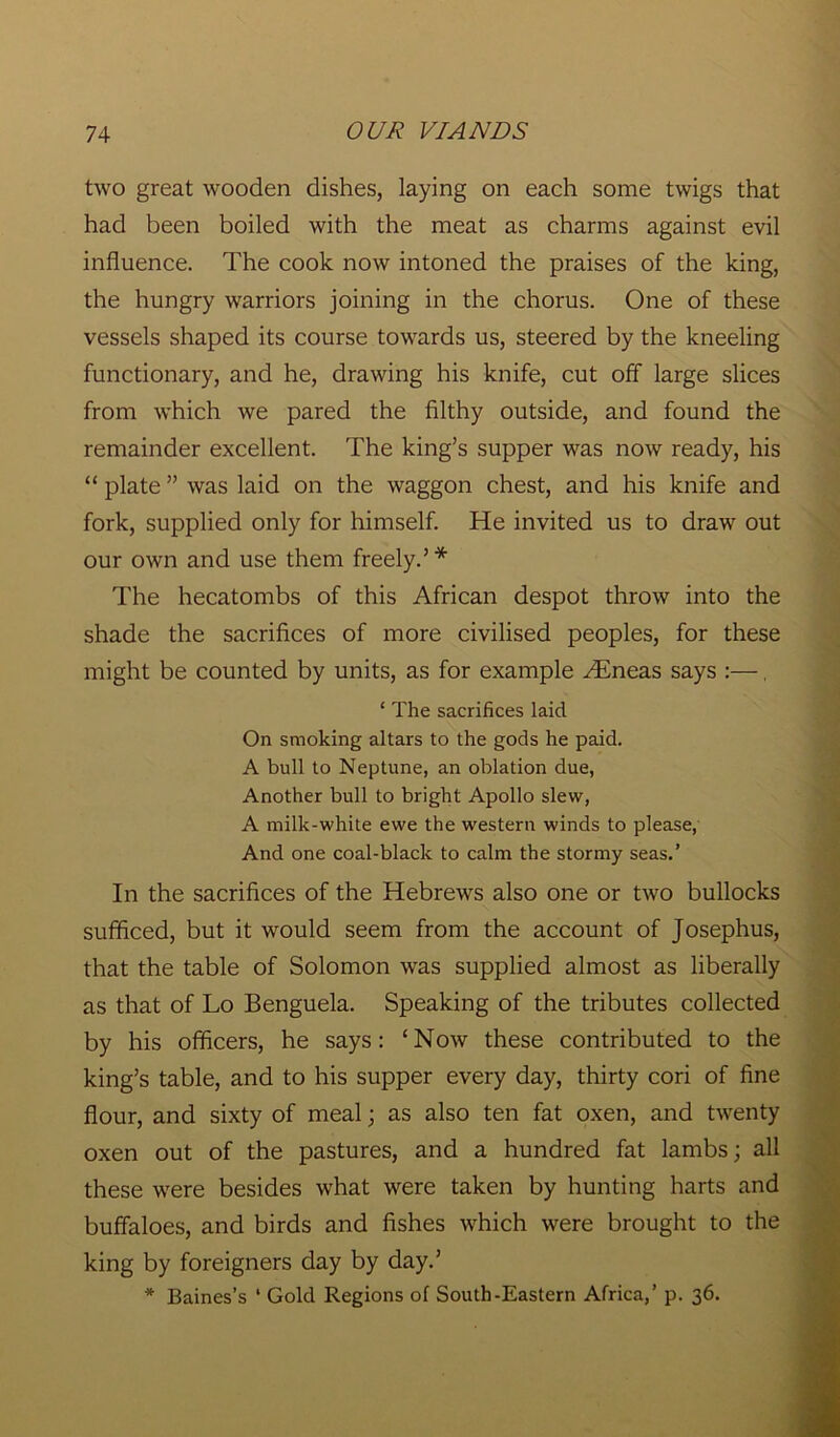 two great wooden dishes, laying on each some twigs that had been boiled with the meat as charms against evil influence. The cook now intoned the praises of the king, the hungry warriors joining in the chorus. One of these vessels shaped its course towards us, steered by the kneeling functionary, and he, drawing his knife, cut off large slices from which we pared the filthy outside, and found the remainder excellent. The king’s supper was now ready, his “ plate ” was laid on the waggon chest, and his knife and fork, supplied only for himself. He invited us to draw out our own and use them freely.’* The hecatombs of this African despot throw into the shade the sacrifices of more civilised peoples, for these might be counted by units, as for example AEneas says :—, ‘ The sacrifices laid On smoking altars to the gods he paid. A bull to Neptune, an oblation due, Another bull to bright Apollo slew, A milk-white ewe the western winds to please, And one coal-black to calm the stormy seas.’ In the sacrifices of the Hebrews also one or two bullocks sufficed, but it would seem from the account of Josephus, that the table of Solomon was supplied almost as liberally as that of Lo Benguela. Speaking of the tributes collected by his officers, he says: ‘Now these contributed to the king’s table, and to his supper every day, thirty cori of fine flour, and sixty of meal; as also ten fat oxen, and twenty oxen out of the pastures, and a hundred fat lambs; all these were besides what were taken by hunting harts and buffaloes, and birds and fishes which were brought to the king by foreigners day by day.’ * Baines’s ‘ Gold Regions of South-Eastern Africa,’ p. 36.