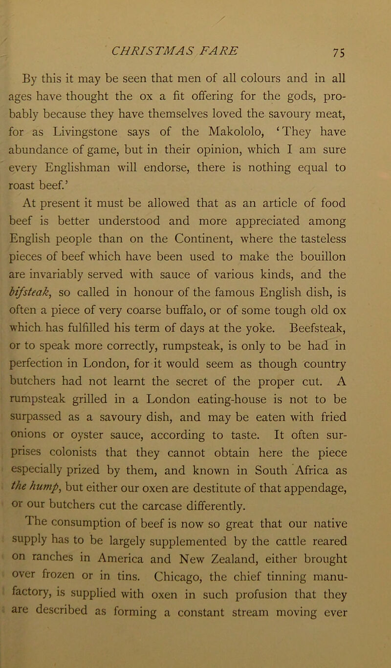 By this it may be seen that men of all colours and in all ages have thought the ox a fit offering for the gods, pro- bably because they have themselves loved the savoury meat, for as Livingstone says of the Makololo, ‘ They have abundance of game, but in their opinion, which I am sure every Englishman will endorse, there is nothing equal to roast beef.’ At present it must be allowed that as an article of food beef is better understood and more appreciated among English people than on the Continent, where the tasteless pieces of beef which have been used to make the bouillon are invariably served with sauce of various kinds, and the bifsteak, so called in honour of the famous English dish, is often a piece of very coarse buffalo, or of some tough old ox which, has fulfilled his term of days at the yoke. Beefsteak, or to speak more correctly, rumpsteak, is only to be had in perfection in London, for it would seem as though country butchers had not learnt the secret of the proper cut. A rumpsteak grilled in a London eating-house is not to be surpassed as a savoury dish, and may be eaten with fried onions or oyster sauce, according to taste. It often sur- prises colonists that they cannot obtain here the piece especially prized by them, and known in South Africa as the hump, but either our oxen are destitute of that appendage, or our butchers cut the carcase differently. 1 he consumption of beef is now so great that our native supply has to be largely supplemented by the cattle reared on ranches in America and New Zealand, either brought over frozen or in tins. Chicago, the chief tinning manu- factory, is supplied with oxen in such profusion that they are described as forming a constant stream moving ever