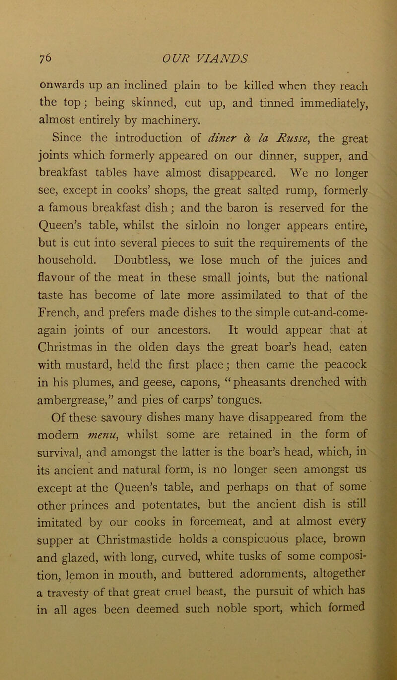 onwards up an inclined plain to be killed when they reach the top; being skinned, cut up, and tinned immediately, almost entirely by machinery. Since the introduction of diner a la Russe, the great joints which formerly appeared on our dinner, supper, and breakfast tables have almost disappeared. We no longer see, except in cooks’ shops, the great salted rump, formerly a famous breakfast dish; and the baron is reserved for the Queen’s table, whilst the sirloin no longer appears entire, but is cut into several pieces to suit the requirements of the household. Doubtless, we lose much of the juices and flavour of the meat in these small joints, but the national taste has become of late more assimilated to that of the French, and prefers made dishes to the simple cut-and-come- again joints of our ancestors. It would appear that at Christmas in the olden days the great boar’s head, eaten with mustard, held the first place; then came the peacock in his plumes, and geese, capons, “pheasants drenched with ambergrease,” and pies of carps’ tongues. Of these savoury dishes many have disappeared from the modern menu, whilst some are retained in the form of survival, and amongst the latter is the boar’s head, which, in its ancient and natural form, is no longer seen amongst us except at the Queen’s table, and perhaps on that of some other princes and potentates, but the ancient dish is still imitated by our cooks in forcemeat, and at almost every supper at Christmastide holds a conspicuous place, brown and glazed, with long, curved, white tusks of some composi- tion, lemon in mouth, and buttered adornments, altogether a travesty of that great cruel beast, the pursuit of which has in all ages been deemed such noble sport, which formed