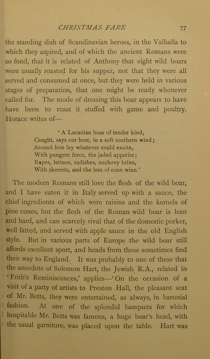 the standing dish of Scandinavian heroes, in the Valhalla to which they aspired, and of which the ancient Romans were so fond, that it is related of Anthony that eight wild boars were usually roasted for his supper, not that they were all served and consumed at once, but they were held in various stages of preparation, that one might be ready whenever called for. The mode of dressing this boar appears to have have been to roast it stuffed with game and poultry. Horace writes of— ‘ A Lucanian boar of tender kind, Caught, says our host, in a soft southern wind; Around him lay whatever could excite, With pungent force, the jaded appetite; Rapes, lettuce, radishes, anchovy brine, With skerrets, and the lees of coan wine.’ The modern Romans still love the flesh of the wild boar, and I have eaten it in Italy served up with a sauce, the chief ingredients of which were raisins and the kernels of pine cones, but the flesh of the Roman wild boar is lean and hard, and can scarcely rival that of the domestic porker, well fatted, and served with apple sauce in the old English style. But in various parts of Europe the wild boar still affords excellent sport, and heads from these sometimes find their way to England. It was probably to one of these that the anecdote of Solomon Hart, the Jewish R.A., related in ‘frith’s Reminiscences,’ applies—‘On the occasion of a visit of a party of artists to Preston Hall, the pleasant seat of Mr. Betts, they were entertained, as always, in baronial fashion. At one of the splendid banquets for which hospitable Mr. Betts was famous, a huge boar’s head, with the usual garniture, was placed upon the table. Hart was