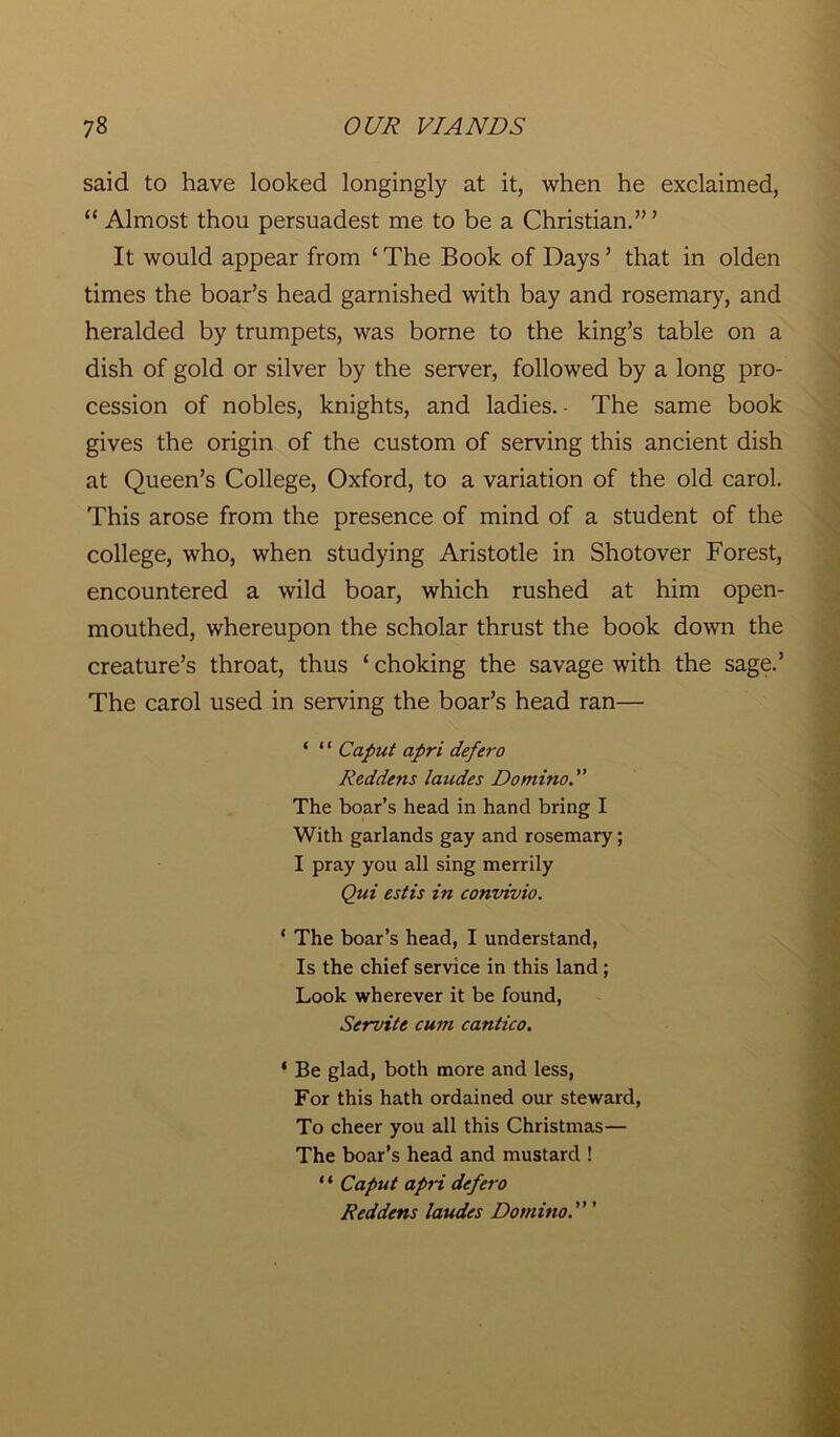 said to have looked longingly at it, when he exclaimed, “ Almost thou persuadest me to be a Christian.”’ It would appear from £ The Book of Days ’ that in olden times the boar’s head garnished with bay and rosemary, and heralded by trumpets, was borne to the king’s table on a dish of gold or silver by the server, followed by a long pro- cession of nobles, knights, and ladies. ■ The same book gives the origin of the custom of serving this ancient dish at Queen’s College, Oxford, to a variation of the old carol. This arose from the presence of mind of a student of the college, who, when studying Aristotle in Shotover Forest, encountered a wild boar, which rushed at him open- mouthed, whereupon the scholar thrust the book down the creature’s throat, thus ‘ choking the savage with the sage.’ The carol used in serving the boar’s head ran— ‘ ‘ ‘ Caput apri defero Reddens laudes Domino. The boar’s head in hand bring I With garlands gay and rosemary; I pray you all sing merrily Qui estis in convivio. ‘ The boar’s head, I understand, Is the chief service in this land ; Look wherever it be found, Servite cum cantico. ‘ Be glad, both more and less, For this hath ordained our steward, To cheer you all this Christmas— The boar’s head and mustard ! ‘ ‘ Caput apri defero Reddens laudes Domino. ’