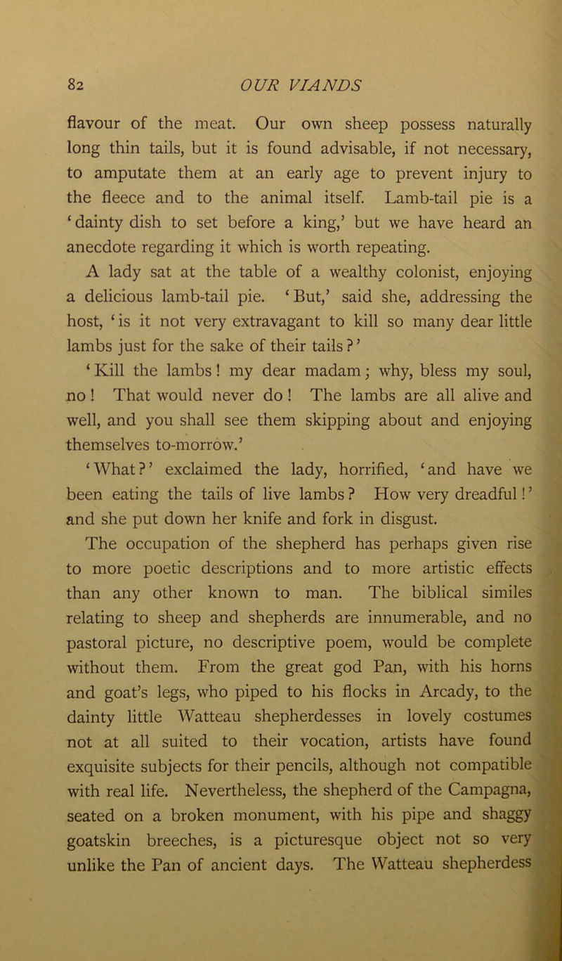 flavour of the meat. Our own sheep possess naturally long thin tails, but it is found advisable, if not necessary, to amputate them at an early age to prevent injury to the fleece and to the animal itself. Lamb-tail pie is a ‘ dainty dish to set before a king,’ but we have heard an anecdote regarding it which is worth repeating. A lady sat at the table of a wealthy colonist, enjoying a delicious lamb-tail pie. ‘ But/ said she, addressing the host, ‘ is it not very extravagant to kill so many dear little lambs just for the sake of their tails ? ’ ‘ Kill the lambs! my dear madam; why, bless my soul, no ! That would never do ! The lambs are all alive and well, and you shall see them skipping about and enjoying themselves to-morrow.’ ‘What?’ exclaimed the lady, horrified, ‘and have we been eating the tails of live lambs ? How very dreadful! ’ and she put down her knife and fork in disgust. The occupation of the shepherd has perhaps given rise to more poetic descriptions and to more artistic effects than any other known to man. The biblical similes relating to sheep and shepherds are innumerable, and no pastoral picture, no descriptive poem, would be complete without them. From the great god Pan, with his horns and goat’s legs, who piped to his flocks in Arcady, to the dainty little Watteau shepherdesses in lovely costumes not at all suited to their vocation, artists have found exquisite subjects for their pencils, although not compatible with real life. Nevertheless, the shepherd of the Campagna, seated on a broken monument, with his pipe and shaggy goatskin breeches, is a picturesque object not so very unlike the Pan of ancient days. The Watteau shepherdess