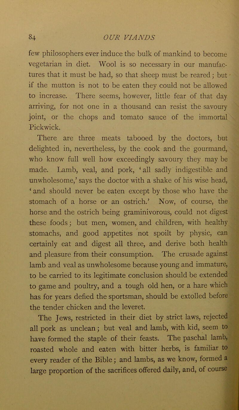 few philosophers ever induce the bulk of mankind to become vegetarian in diet. Wool is so necessary in our manufac- tures that it must be had, so that sheep must be reared; but - if the mutton is not to be eaten they could not be allowed to increase. There seems, however, little fear of that day arriving, for not one in a thousand can resist the savoury joint, or the chops and tomato sauce of the immortal Pickwick. There are three meats tabooed by the doctors, but delighted in, nevertheless, by the cook and the gourmand, who know full well how exceedingly savoury they may be made. Lamb, veal, and pork, ‘ all sadly indigestible and unwholesome,’ says the doctor with a shake of his wise head, ‘ and should never be eaten except by those who have the stomach of a horse or an ostrich.’ Now, of course, the horse and the ostrich being graminivorous, could not digest these foods; but men, women, and children, with healthy stomachs, and good appetites not spoilt by physic, can certainly eat and digest all three, and derive both health and pleasure from their consumption. The crusade against lamb and veal as unwholesome because young and immature, to be carried to its legitimate conclusion should be extended to game and poultry, and a tough old hen, or a hare which has for years defied the sportsman, should be extolled before the tender chicken and the leveret. The Jews, restricted in their diet by strict laws, rejected all pork as unclean; but veal and lamb, with kid, seem to have formed the staple of their feasts. The paschal lamb, roasted whole and eaten with bitter herbs, is familiar to every reader of the Bible; and lambs, as we know, formed a large proportion of the sacrifices offered daily, and, of course