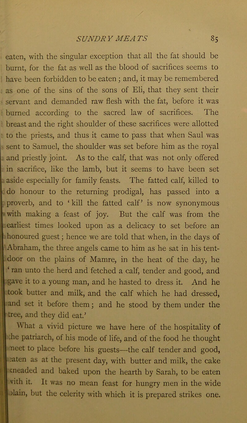 eaten, with the singular exception that all the fat should be burnt, for the fat as well as the blood of sacrifices seems to have been forbidden to be eaten; and, it may be remembered as one of the sins of the sons of Eli, that they sent their servant and demanded raw flesh with the fat, before it was burned according to the sacred law of sacrifices. The breast and the right shoulder of these sacrifices were allotted to the priests, and thus it came to pass that when Saul was sent to Samuel, the shoulder was set before him as the royal and priestly joint. As to the calf, that was not only offered in sacrifice, like the lamb, but it seems to have been set aside especially for family feasts. The fatted calf, killed to do honour to the returning prodigal, has passed into a proverb, and to ‘kill the fatted calf’ is now synonymous with making a feast of joy. But the calf was from the . earliest times looked upon as a delicacy to set before an honoured guest; hence we are told that when, in the days of Abraham, the three angels came to him as he sat in his tent- door on the plains of Mamre, in the heat of the day, he ‘ ran unto the herd and fetched a calf, tender and good, and gave it to a young man, and he hasted to dress it. And he took butter and milk, and the calf which he had dressed, and set it before them; and he stood by them under the tree, and they did eat.’ What a vivid picture we have here of the hospitality of :he patriarch, of his mode of life, and of the food he thought neet to place before his guests—the calf tender and good, ^aten as at the present day, with butter and milk, the cake cneaded and baked upon the hearth by Sarah, to be eaten vith it. It was no mean feast for hungry men in the wide )lain, but the celerity with which it is prepared strikes one.
