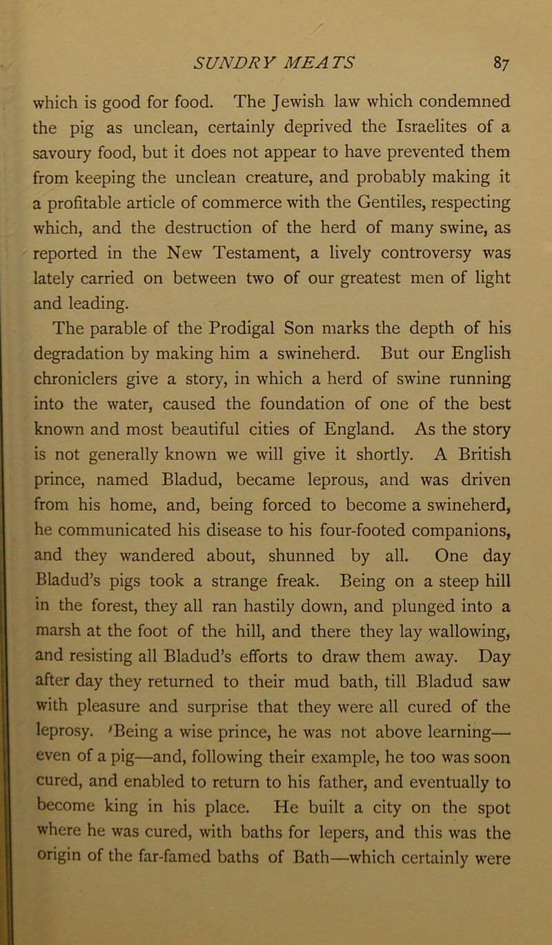 which is good for food. The Jewish law which condemned the pig as unclean, certainly deprived the Israelites of a savoury food, but it does not appear to have prevented them from keeping the unclean creature, and probably making it a profitable article of commerce with the Gentiles, respecting which, and the destruction of the herd of many swine, as reported in the New Testament, a lively controversy was lately carried on between two of our greatest men of light and leading. The parable of the Prodigal Son marks the depth of his degradation by making him a swineherd. But our English chroniclers give a story, in which a herd of swine running into the water, caused the foundation of one of the best known and most beautiful cities of England. As the story is not generally known we will give it shortly. A British prince, named Bladud, became leprous, and was driven from his home, and, being forced to become a swineherd, he communicated his disease to his four-footed companions, and they wandered about, shunned by all. One day Bladud’s pigs took a strange freak. Being on a steep hill in the forest, they all ran hastily down, and plunged into a marsh at the foot of the hill, and there they lay wallowing, and resisting all Bladud’s efforts to draw them away. Day after day they returned to their mud bath, till Bladud saw with pleasure and surprise that they were all cured of the leprosy. 'Being a wise prince, he was not above learning— even of a pig—and, following their example, he too was soon cured, and enabled to return to his father, and eventually to become king in his place. He built a city on the spot where he was cured, with baths for lepers, and this was the origin of the far-famed baths of Bath—which certainly were