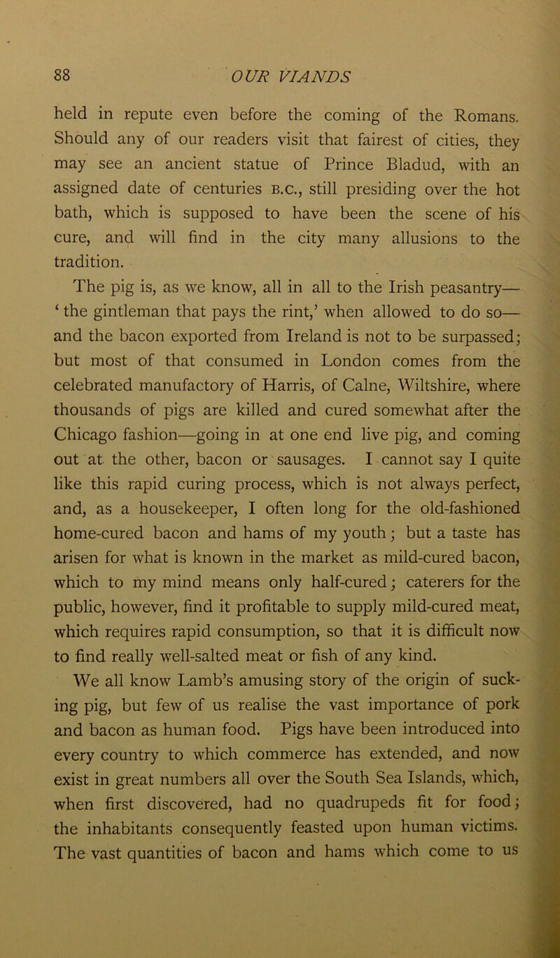 held in repute even before the coming of the Romans. Should any of our readers visit that fairest of cities, they may see an ancient statue of Prince Bladud, with an assigned date of centuries b.c., still presiding over the hot bath, which is supposed to have been the scene of his cure, and will find in the city many allusions to the tradition. The pig is, as we know, all in all to the Irish peasantry— ‘ the gintleman that pays the rint,’ when allowed to do so— and the bacon exported from Ireland is not to be surpassed; but most of that consumed in London comes from the celebrated manufactory of Harris, of Caine, Wiltshire, where thousands of pigs are killed and cured somewhat after the Chicago fashion—going in at one end live pig, and coming out at the other, bacon or sausages. I cannot say I quite like this rapid curing process, which is not always perfect, and, as a housekeeper, I often long for the old-fashioned home-cured bacon and hams of my youth; but a taste has arisen for what is known in the market as mild-cured bacon, which to my mind means only half-cured; caterers for the public, however, find it profitable to supply mild-cured meat, which requires rapid consumption, so that it is difficult now to find really well-salted meat or fish of any kind. We all know Lamb’s amusing story of the origin of suck- ing pig, but few of us realise the vast importance of pork and bacon as human food. Pigs have been introduced into every country to which commerce has extended, and now exist in great numbers all over the South Sea Islands, which, when first discovered, had no quadrupeds fit for food; the inhabitants consequently feasted upon human victims. The vast quantities of bacon and hams which come to us