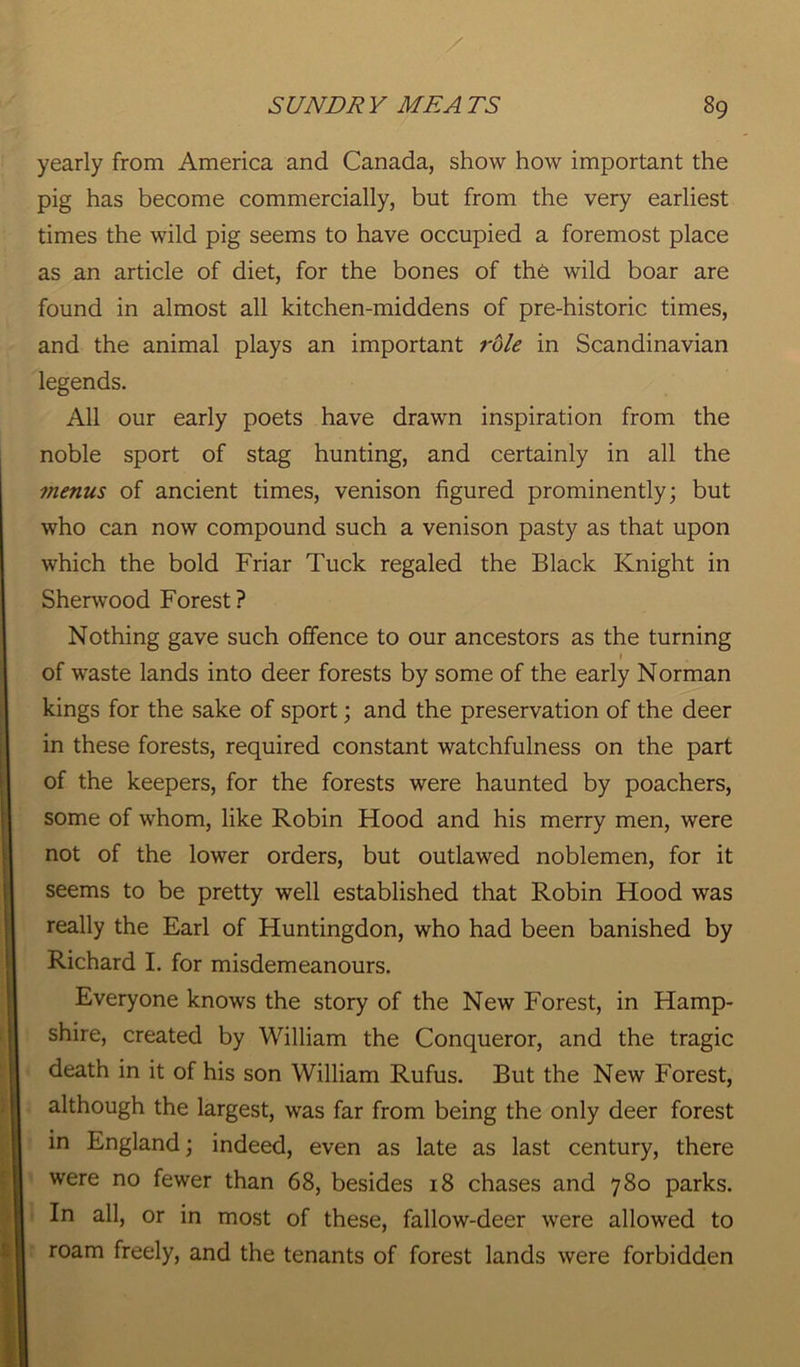 yearly from America and Canada, show how important the pig has become commercially, but from the very earliest times the wild pig seems to have occupied a foremost place as an article of diet, for the bones of the wild boar are found in almost all kitchen-middens of pre-historic times, and the animal plays an important role in Scandinavian legends. All our early poets have drawn inspiration from the noble sport of stag hunting, and certainly in all the menus of ancient times, venison figured prominently; but who can now compound such a venison pasty as that upon which the bold Friar Tuck regaled the Black Knight in Sherwood Forest ? Nothing gave such offence to our ancestors as the turning i of waste lands into deer forests by some of the early Norman kings for the sake of sport; and the preservation of the deer in these forests, required constant watchfulness on the part of the keepers, for the forests were haunted by poachers, some of whom, like Robin Hood and his merry men, were not of the lower orders, but outlawed noblemen, for it seems to be pretty well established that Robin Hood was really the Earl of Huntingdon, who had been banished by Richard I. for misdemeanours. Everyone knows the story of the New Forest, in Hamp- shire, created by William the Conqueror, and the tragic death in it of his son William Rufus. But the New Forest, although the largest, was far from being the only deer forest in England; indeed, even as late as last century, there were no fewer than 68, besides 18 chases and 780 parks. In all, or in most of these, fallow-deer were allowed to roam freely, and the tenants of forest lands were forbidden