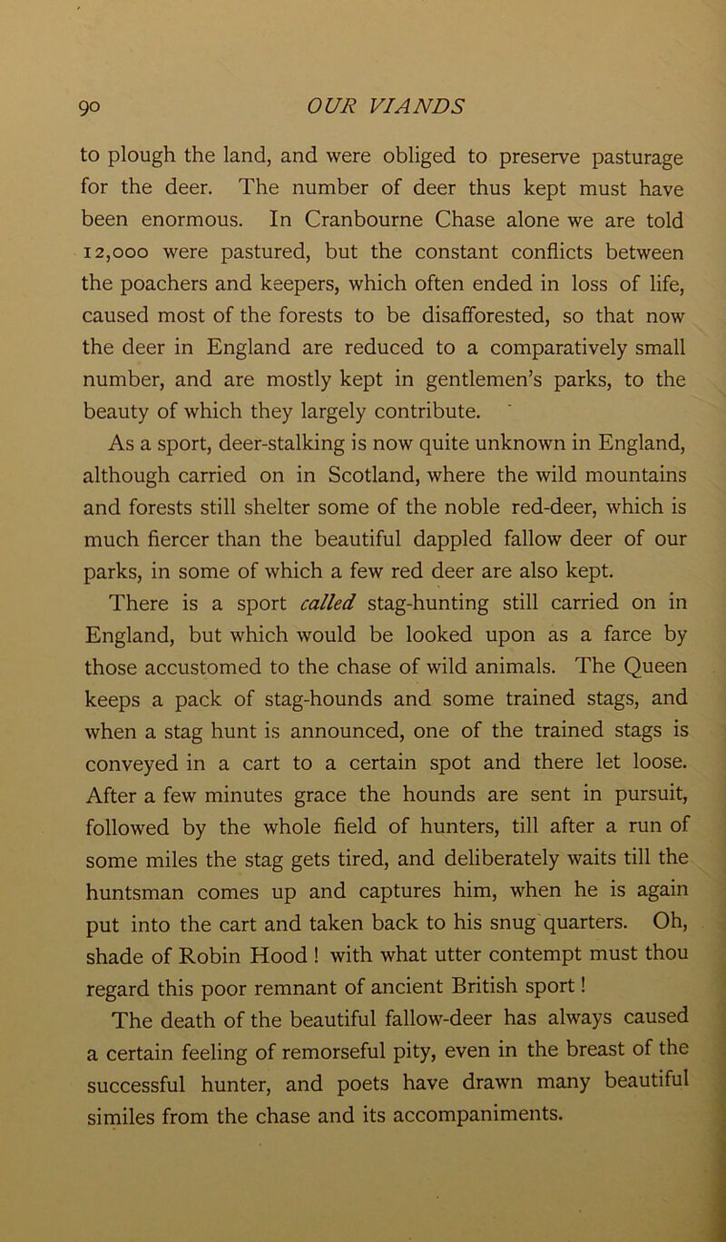 to plough the land, and were obliged to preserve pasturage for the deer. The number of deer thus kept must have been enormous. In Cranbourne Chase alone we are told 12,000 were pastured, but the constant conflicts between the poachers and keepers, which often ended in loss of life, caused most of the forests to be disafforested, so that now the deer in England are reduced to a comparatively small number, and are mostly kept in gentlemen’s parks, to the beauty of which they largely contribute. As a sport, deer-stalking is now quite unknown in England, although carried on in Scotland, where the wild mountains and forests still shelter some of the noble red-deer, which is much fiercer than the beautiful dappled fallow deer of our parks, in some of which a few red deer are also kept. There is a sport called stag-hunting still carried on in England, but which would be looked upon as a farce by those accustomed to the chase of wild animals. The Queen keeps a pack of stag-hounds and some trained stags, and when a stag hunt is announced, one of the trained stags is conveyed in a cart to a certain spot and there let loose. After a few minutes grace the hounds are sent in pursuit, followed by the whole field of hunters, till after a run of some miles the stag gets tired, and deliberately waits till the huntsman comes up and captures him, when he is again put into the cart and taken back to his snug quarters. Oh, shade of Robin Hood ! with what utter contempt must thou regard this poor remnant of ancient British sport! The death of the beautiful fallow-deer has always caused a certain feeling of remorseful pity, even in the breast of the successful hunter, and poets have drawn many beautiful similes from the chase and its accompaniments.