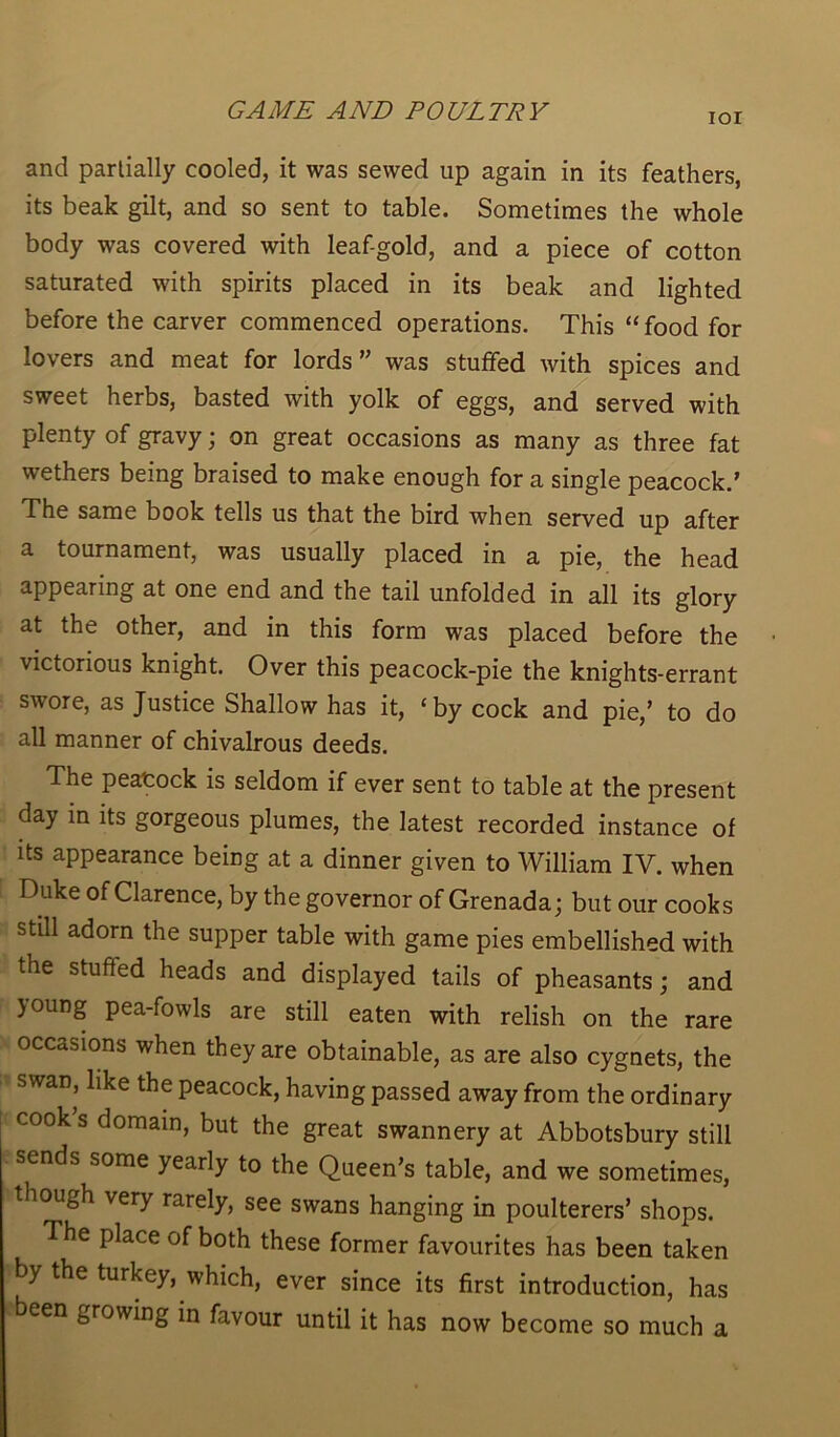 ior and partially cooled, it was sewed up again in its feathers, its beak gilt, and so sent to table. Sometimes the whole body was covered with leaf-gold, and a piece of cotton saturated with spirits placed in its beak and lighted before the carver commenced operations. This “food for lovers and meat for lords was stuffed with spices and sweet herbs, basted with yolk of eggs, and served with plenty of gravy; on great occasions as many as three fat wethers being braised to make enough for a single peacock.’ The same book tells us that the bird when served up after a tournament, was usually placed in a pie, the head appearing at one end and the tail unfolded in all its glory at the other, and in this form was placed before the victorious knight. Over this peacock-pie the knights-errant swore, as Justice Shallow has it, ‘by cock and pie,’ to do all manner of chivalrous deeds. The peacock is seldom if ever sent to table at the present day in its gorgeous plumes, the latest recorded instance of its appearance being at a dinner given to William IY. when Duke of Clarence, by the governor of Grenada; but our cooks still adorn the supper table with game pies embellished with the stuffed heads and displayed tails of pheasants; and joung pea-fowls are still eaten with relish on the rare occasions when they are obtainable, as are also cygnets, the swan, like the peacock, having passed away from the ordinary cook s domain, but the great swannery at Abbotsbury still sends some yearly to the Queen’s table, and we sometimes, though very rarely, see swans hanging in poulterers’ shops. The place of both these former favourites has been taken by the turkey, which, ever since its first introduction, has een growing in favour until it has now become so much a