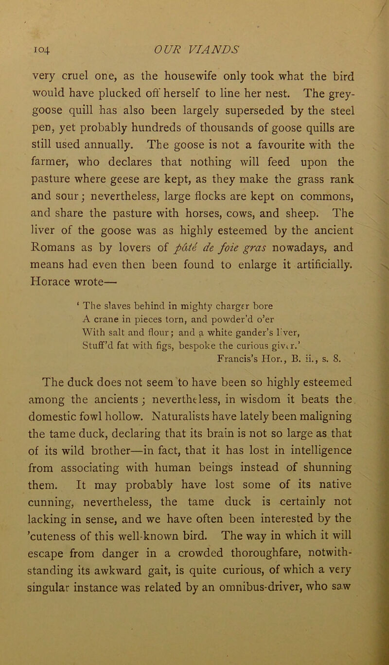 very cruel one, as the housewife only took what the bird would have plucked off herself to line her nest. The grey- goose quill has also been largely superseded by the steel pen, yet probably hundreds of thousands of goose quills are still used annually. The goose is not a favourite with the farmer, who declares that nothing will feed upon the pasture where geese are kept, as they make the grass rank and sour j nevertheless, large flocks are kept on commons, and share the pasture with horses, cows, and sheep. The liver of the goose was as highly esteemed by the ancient Romans as by lovers of pd/e de foie gras nowadays, and means had even then been found to enlarge it artificially. Horace wrote— ‘ The slaves behind in mighty chargfr bore A crane in pieces torn, and powder’d o’er With salt and flour; and a white gander’s l:ver, Stuff’d fat with figs, bespoke the curious gmr.’ Francis’s Hor., B. ii., s. 8. The duck does not seem to have been so highly esteemed among the ancients ; nevertheless, in wisdom it beats the domestic fowl hollow. Naturalists have lately been maligning the tame duck, declaring that its brain is not so large as that of its wild brother—in fact, that it has lost in intelligence from associating with human beings instead of shunning them. It may probably have lost some of its native cunning, nevertheless, the tame duck is certainly not lacking in sense, and we have often been interested by the ’cuteness of this well-known bird. The way in which it will escape from danger in a crowded thoroughfare, notwith- standing its awkward gait, is quite curious, of which a very singular instance was related by an omnibus-driver, who sa w