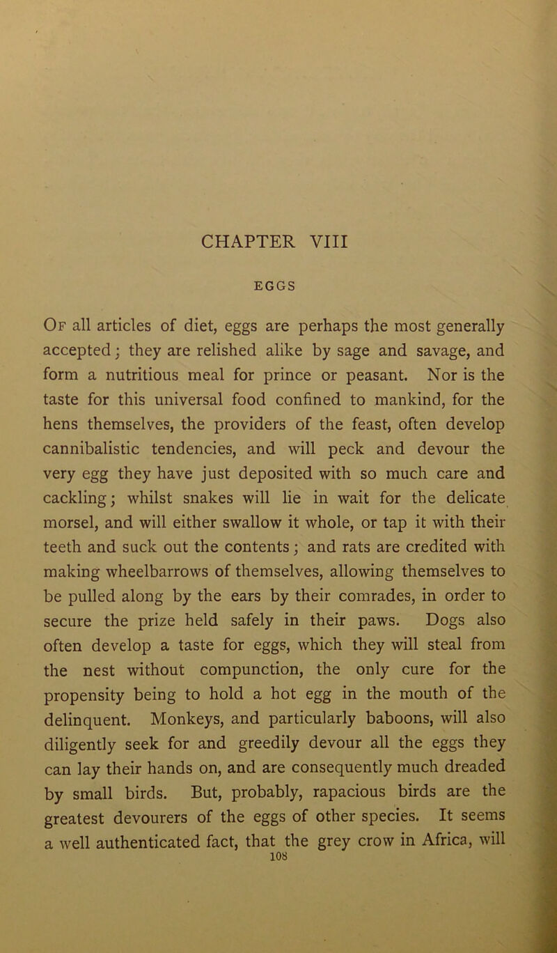 CHAPTER VIII EGGS Of all articles of diet, eggs are perhaps the most generally accepted; they are relished alike by sage and savage, and form a nutritious meal for prince or peasant. Nor is the taste for this universal food confined to mankind, for the hens themselves, the providers of the feast, often develop cannibalistic tendencies, and will peck and devour the very egg they have just deposited with so much care and cackling; whilst snakes will lie in wait for the delicate morsel, and will either swallow it whole, or tap it with their teeth and suck out the contents; and rats are credited with making wheelbarrows of themselves, allowing themselves to be pulled along by the ears by their comrades, in order to secure the prize held safely in their paws. Dogs also often develop a taste for eggs, which they will steal from the nest without compunction, the only cure for the propensity being to hold a hot egg in the mouth of the delinquent. Monkeys, and particularly baboons, will also diligently seek for and greedily devour all the eggs they can lay their hands on, and are consequently much dreaded by small birds. But, probably, rapacious birds are the greatest devourers of the eggs of other species. It seems a well authenticated fact, that the grey crow in Africa, will