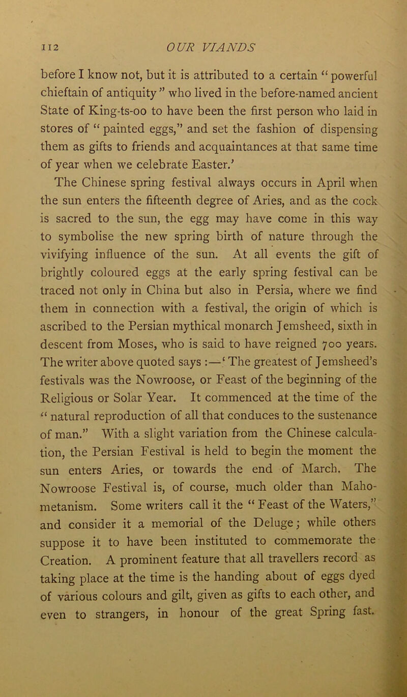before I know not, but it is attributed to a certain “ powerful chieftain of antiquity ” who lived in the before-named ancient State of King-ts-oo to have been the first person who laid in stores of “ painted eggs,” and set the fashion of dispensing them as gifts to friends and acquaintances at that same time of year when we celebrate Easter.' The Chinese spring festival always occurs in April when the sun enters the fifteenth degree of Aries, and as the cock is sacred to the sun, the egg may have come in this way to symbolise the new spring birth of nature through the vivifying influence of the sun. At all events the gift of brightly coloured eggs at the early spring festival can be traced not only in China but also in Persia, where we find them in connection with a festival, the origin of which is ascribed to the Persian mythical monarch Jemsheed, sixth in descent from Moses, who is said to have reigned 700 years. The writer above quoted says :—‘ The greatest of Jemsheed’s festivals was the Nowroose, or Feast of the beginning of the Religious or Solar Year. It commenced at the time of the “ natural reproduction of all that conduces to the sustenance of man.” With a slight variation from the Chinese calcula- tion, the Persian Festival is held to begin the moment the sun enters Aries, or towards the end of March. The Nowroose Festival is, of course, much older than Maho- metanism. Some writers call it the “ Feast of the Waters,” and consider it a memorial of the Deluge; while others suppose it to have been instituted to commemorate the Creation. A prominent feature that all travellers record as taking place at the time is the handing about of eggs dyed of various colours and gilt, given as gifts to each other, and even to strangers, in honour of the great Spring fast.
