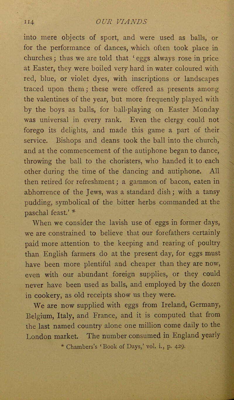 into mere objects of sport, and were used as balls, or for the performance of dances, which often took place in churches; thus we are told that ‘ eggs always rose in price at Easter, they were boiled very hard in water coloured with red, blue, or violet dyes, with inscriptions or landscapes traced upon them; these were offered as presents among the valentines of the year, but more frequently played with by the boys as balls, for ball-playing on Easter Monday was universal in every rank. Even the clergy could not forego its delights, and made this game a part of their service. Bishops and deans took the ball into the church, and at the commencement of the autiphone began to dance, throwing the ball to the choristers, who handed it to each other during the time of the dancing and autiphone. All then retired for refreshment; a gammon of bacon, eaten in abhorrence of the Jews, was a standard dish; with a tansy pudding, symbolical of the bitter herbs commanded at the paschal feast.’ * When we consider the lavish use of eggs in former days, we are constrained to believe that our forefathers certainly paid more attention to the keeping and rearing of poultry than English farmers do at the present day, for eggs must have been more plentiful and cheaper than they are now, even with our abundant foreign supplies, or they could never have been used as balls, and employed by the dozen in cookery, as old receipts show us they were. We are now supplied with eggs from Ireland, Germany, Belgium, Italy, and France, and it is computed that from the last named country alone one million come daily to the London market. The number consumed in England yearly * Chambers’s ‘Book of Days,’ vol. i., p. 429.