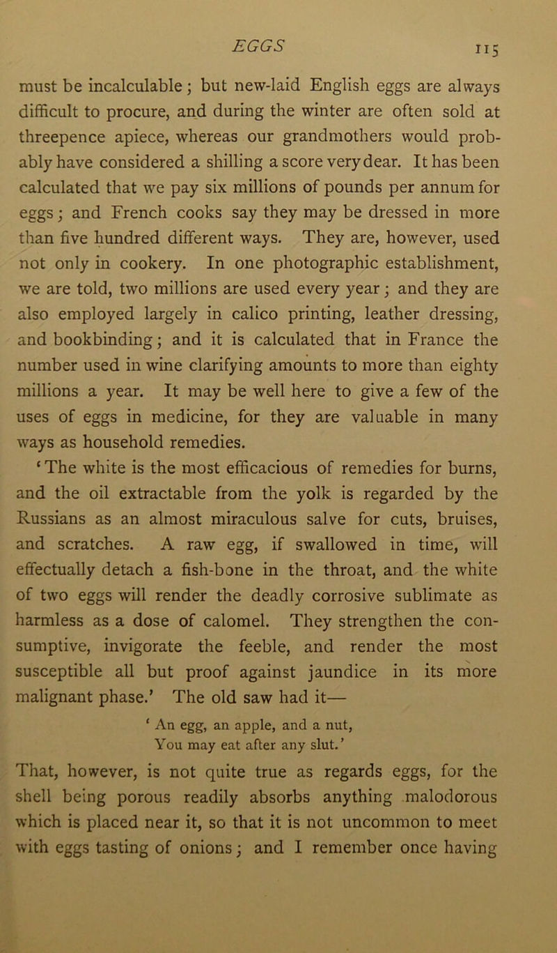 ”5 must be incalculable; but new-laid English eggs are always difficult to procure, and during the winter are often sold at threepence apiece, whereas our grandmothers would prob- ably have considered a shilling a score very dear. It has been calculated that we pay six millions of pounds per annum for eggs; and French cooks say they may be dressed in more than five hundred different ways. They are, however, used not only in cookery. In one photographic establishment, we are told, two millions are used every year; and they are also employed largely in calico printing, leather dressing, and bookbinding; and it is calculated that in France the number used in wine clarifying amounts to more than eighty millions a year. It may be well here to give a few of the uses of eggs in medicine, for they are valuable in many ways as household remedies. ‘ The white is the most efficacious of remedies for burns, and the oil extractable from the yolk is regarded by the Russians as an almost miraculous salve for cuts, bruises, and scratches. A raw egg, if swallowed in time, will effectually detach a fish-bone in the throat, and the white of two eggs will render the deadly corrosive sublimate as harmless as a dose of calomel. They strengthen the con- sumptive, invigorate the feeble, and render the most susceptible all but proof against jaundice in its more malignant phase.’ The old saw had it— ‘ An egg, an apple, and a nut, You may eat after any slut.’ That, however, is not quite true as regards eggs, for the shell being porous readily absorbs anything malodorous which is placed near it, so that it is not uncommon to meet with eggs tasting of onions; and I remember once having