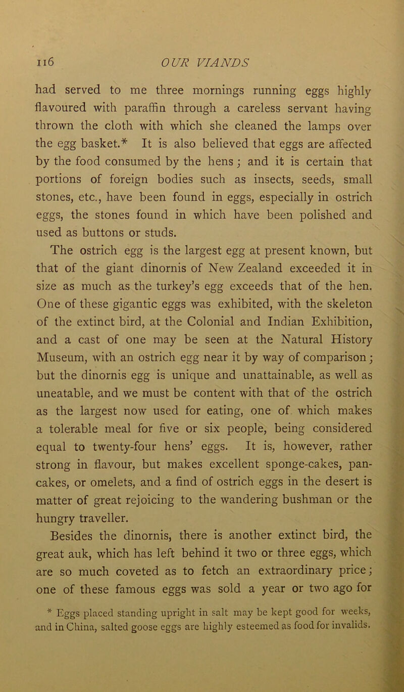 had served to me three mornings running eggs highly- flavoured with paraffin through a careless servant having thrown the cloth with which she cleaned the lamps over the egg basket.* It is also believed that eggs are affected by the food consumed by the hens ; and it is certain that portions of foreign bodies such as insects, seeds, small stones, etc., have been found in eggs, especially in ostrich eggs, the stones found in which have been polished and used as buttons or studs. The ostrich egg is the largest egg at present known, but that of the giant dinornis of New Zealand exceeded it in size as much as the turkey’s egg exceeds that of the hen. One of these gigantic eggs was exhibited, with the skeleton of the extinct bird, at the Colonial and Indian Exhibition, and a cast of one may be seen at the Natural History Museum, with an ostrich egg near it by way of comparison; but the dinornis egg is unique and unattainable, as well as uneatable, and we must be content with that of the ostrich as the largest now used for eating, one of which makes a tolerable meal for five or six people, being considered equal to twenty-four hens’ eggs. It is, however, rather strong in flavour, but makes excellent sponge-cakes, pan- cakes, or omelets, and a find of ostrich eggs in the desert is matter of great rejoicing to the wandering bushman or the hungry traveller. Besides the dinornis, there is another extinct bird, the great auk, which has left behind it two or three eggs, which are so much coveted as to fetch an extraordinary price; one of these famous eggs was sold a year or two ago for * Eggs placed standing upright in salt may be kept good for weeks, and in China, salted goose eggs are highly esteemed as food for invalids.