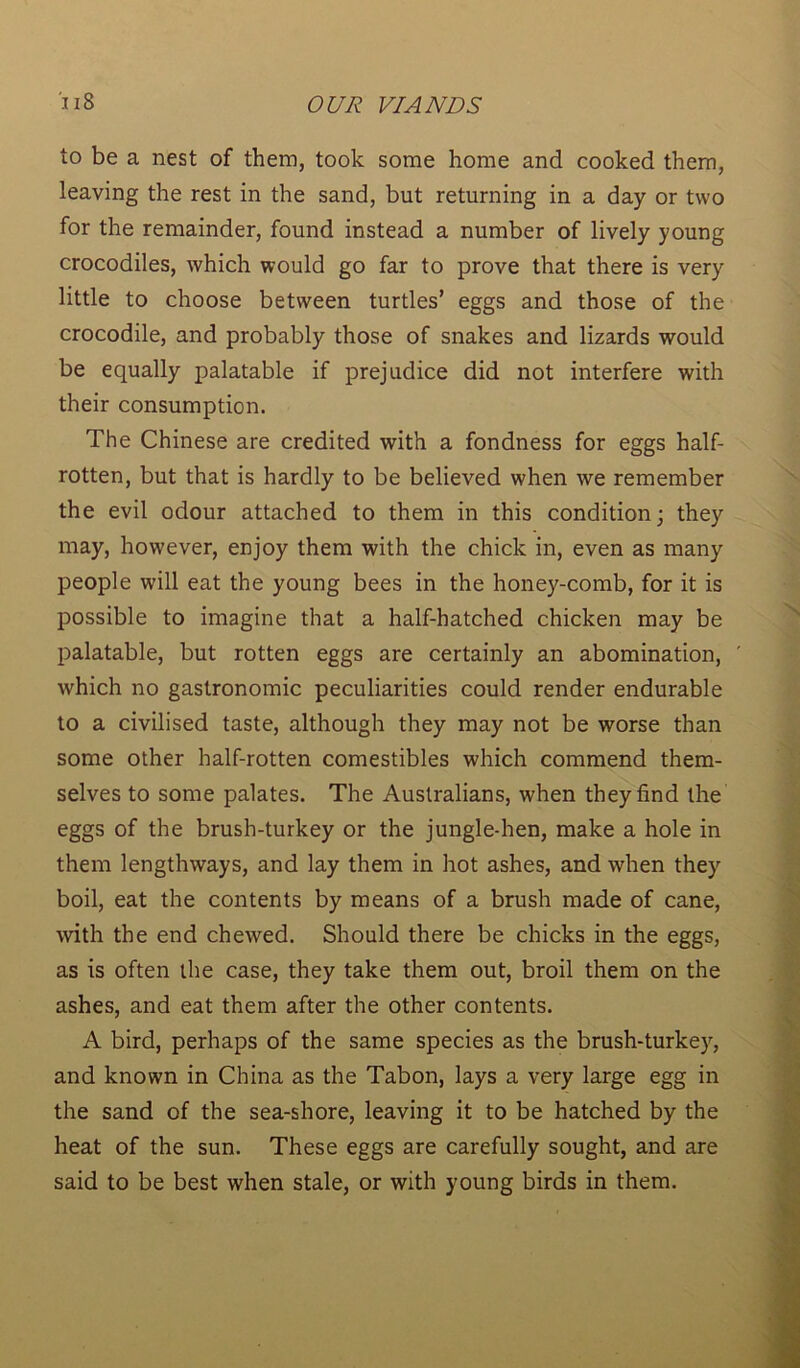 to be a nest of them, took some home and cooked them, leaving the rest in the sand, but returning in a day or two for the remainder, found instead a number of lively young crocodiles, which would go far to prove that there is very little to choose between turtles’ eggs and those of the crocodile, and probably those of snakes and lizards would be equally palatable if prejudice did not interfere with their consumption. The Chinese are credited with a fondness for eggs half- rotten, but that is hardly to be believed when we remember the evil odour attached to them in this condition; they may, however, enjoy them with the chick in, even as many people will eat the young bees in the honey-comb, for it is possible to imagine that a half-hatched chicken may be palatable, but rotten eggs are certainly an abomination, which no gastronomic peculiarities could render endurable to a civilised taste, although they may not be worse than some other half-rotten comestibles which commend them- selves to some palates. The Australians, when they find the eggs of the brush-turkey or the jungle-hen, make a hole in them lengthways, and lay them in hot ashes, and when they boil, eat the contents by means of a brush made of cane, with the end chewed. Should there be chicks in the eggs, as is often the case, they take them out, broil them on the ashes, and eat them after the other contents. A bird, perhaps of the same species as the brush-turkey, and known in China as the Tabon, lays a very large egg in the sand of the sea-shore, leaving it to be hatched by the heat of the sun. These eggs are carefully sought, and are said to be best when stale, or with young birds in them.