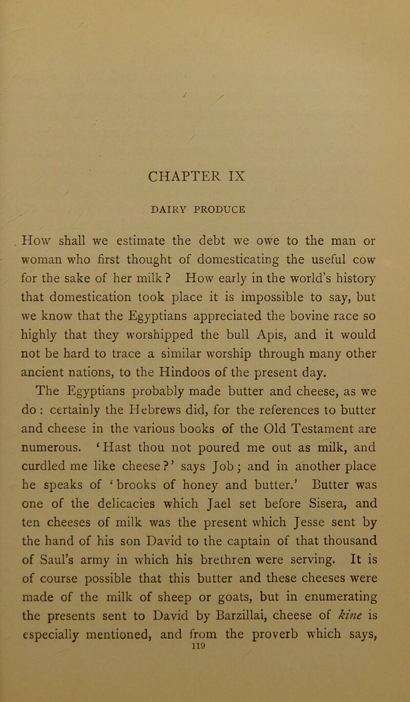 DAIRY PRODUCE How shall we estimate the debt we owe to the man or woman who first thought of domesticating the useful cow for the sake of her milk? How early in the world’s history that domestication took place it is impossible to say, but we know that the Egyptians appreciated the bovine race so highly that they worshipped the bull Apis, and it would not be hard to trace a similar worship through many other ancient nations, to the Hindoos of the present day. The Egyptians probably made butter and cheese, as we do : certainly the Hebrews did, for the references to butter and cheese in the various books of the Old Testament are numerous. e Hast thou not poured me out as milk, and curdled me like cheese?’ says Job; and in another place he speaks of ‘ brooks of honey and butter.’ Butter was one of the delicacies which Jael set before Sisera, and ten cheeses of milk was the present which Jesse sent by the hand of his son David to the captain of that thousand of Saul’s army in which his brethren were serving. It is of course possible that this butter and these cheeses were made of the milk of sheep or goats, but in enumerating the presents sent to David by Barzillai, cheese of kine is especially mentioned, and from the proverb which says,