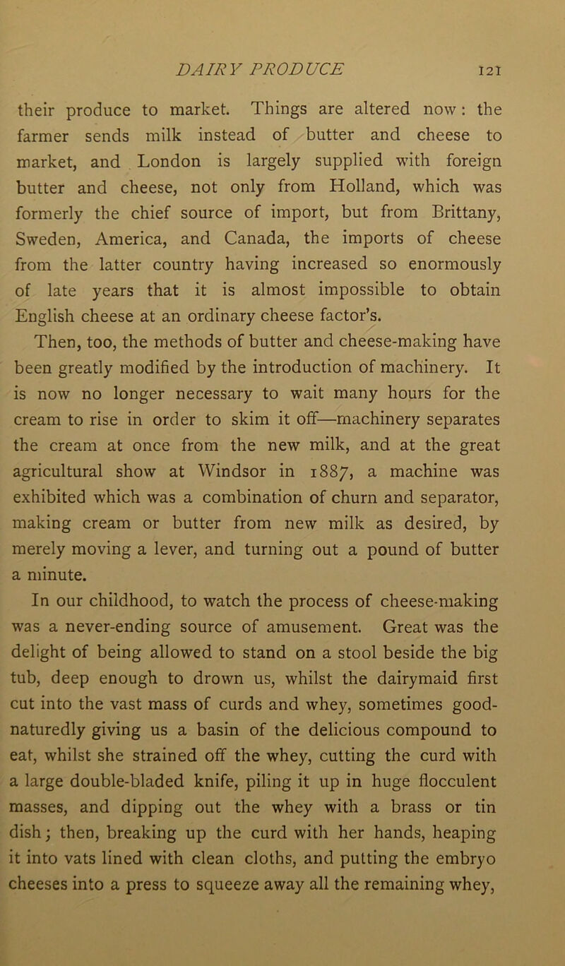 their produce to market. Things are altered now: the farmer sends milk instead of butter and cheese to market, and London is largely supplied with foreign butter and cheese, not only from Holland, which was formerly the chief source of import, but from Brittany, Sweden, America, and Canada, the imports of cheese from the latter country having increased so enormously of late years that it is almost impossible to obtain English cheese at an ordinary cheese factor’s. Then, too, the methods of butter and cheese-making have been greatly modified by the introduction of machinery. It is now no longer necessary to wait many hours for the cream to rise in order to skim it off—machinery separates the cream at once from the new milk, and at the great agricultural show at Windsor in 1887, a machine was exhibited which was a combination of churn and separator, making cream or butter from new milk as desired, by merely moving a lever, and turning out a pound of butter a minute. In our childhood, to watch the process of cheese-making was a never-ending source of amusement. Great was the delight of being allowed to stand on a stool beside the big tub, deep enough to drown us, whilst the dairymaid first cut into the vast mass of curds and whey, sometimes good- naturedly giving us a basin of the delicious compound to eat, whilst she strained off the whey, cutting the curd with a large double-bladed knife, piling it up in huge flocculent masses, and dipping out the whey with a brass or tin dish; then, breaking up the curd with her hands, heaping it into vats lined with clean cloths, and putting the embryo cheeses into a press to squeeze away all the remaining whey,