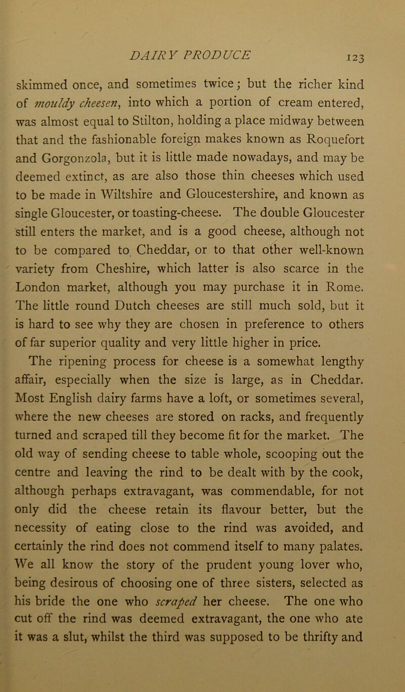 skimmed once, and sometimes twice; but the richer kind of mouldy cheesen, into which a portion of cream entered, was almost equal to Stilton, holding a place midway between that and the fashionable foreign makes known as Roquefort and Gorgonzola, but it is little made nowadays, and may be deemed extinct, as are also those thin cheeses which used to be made in Wiltshire and Gloucestershire, and known as single Gloucester, or toasting-cheese. The double Gloucester still enters the market, and is a good cheese, although not to be compared to Cheddar, or to that other well-known variety from Cheshire, which latter is also scarce in the London market, although you may purchase it in Rome. The little round Dutch cheeses are still much sold, but it is hard to see why they are chosen in preference to others of far superior quality and very little higher in price. The ripening process for cheese is a somewhat lengthy affair, especially when the size is large, as in Cheddar. Most English dairy farms have a loft, or sometimes several, where the new cheeses are stored on racks, and frequently turned and scraped till they become fit for the market. The old way of sending cheese to table whole, scooping out the centre and leaving the rind to be dealt with by the cook, although perhaps extravagant, was commendable, for not only did the cheese retain its flavour better, but the necessity of eating close to the rind was avoided, and certainly the rind does not commend itself to many palates. We all know the story of the prudent young lover who, being desirous of choosing one of three sisters, selected as his bride the one who scraped her cheese. The one who cut off the rind was deemed extravagant, the one who ate it was a slut, whilst the third was supposed to be thrifty and
