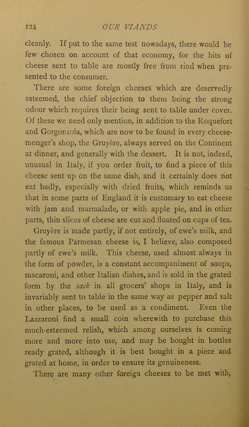 cleanly. If put to the same test nowadays, there would be few chosen on account of that economy, for the bits of cheese sent to table are mostly free from rind when pre- sented to the consumer. There are some foreign cheeses which are deservedly esteemed, the chief objection to them being the strong odour which requires their being sent to table under cover. Of these we need only mention, in addition to the Roquefort and Gorgonzola, which are now to be found in every cheese- monger’s shop, the Gruyere, always served on the Continent at dinner, and generally with the dessert. It is not, indeed, unusual in Italy, if you order fruit, to -find a piece of this cheese sent up on the same dish, and it certainly does not eat badly, especially with dried fruits, which reminds us that in some parts of England it is customary to eat cheese with jam and marmalade, or with apple pie, and in other parts, thin slices of cheese are cut and floated on cups of tea. Gruyere is made partly, if not entirely, of ewe’s milk, and the famous Parmesan cheese is, I believe, also composed partly of ewe’s milk. This cheese, used almost always in the form of powder, is a constant accompaniment of soups, macaroni, and other Italian dishes, and is sold in the grated form by the sack in all grocers’ shops in Italy, and is invariably sent to table in the same way as pepper and salt in other places, to be used as a condiment. Even the Lazzaroni find a small coin wherewith to purchase this much-esteemed relish, which among ourselves is coming more and more into use, and may be bought in bottles ready grated, although it is best bought in a piece and grated at home, in order to ensure its genuineness. There are many other foreign cheeses to be met with,