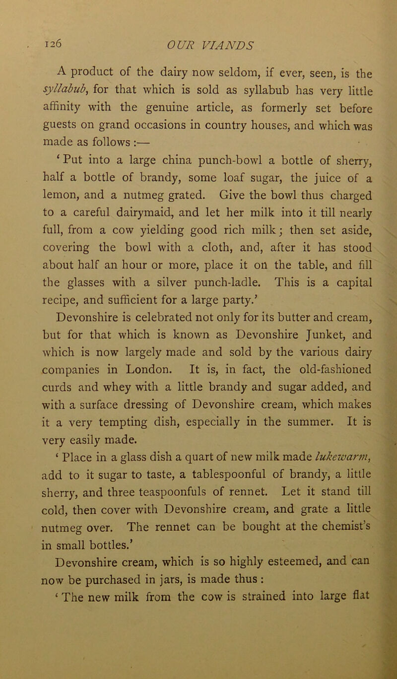 A product of the dairy now seldom, if ever, seen, is the syllabub, for that which is sold as syllabub has very little affinity with the genuine article, as formerly set before guests on grand occasions in country houses, and which was made as follows :— ‘ Put into a large china punch-bowl a bottle of sherry, half a bottle of brandy, some loaf sugar, the juice of a lemon, and a nutmeg grated. Give the bowl thus charged to a careful dairymaid, and let her milk into it till nearly full, from a cow yielding good rich milk; then set aside, covering the bowl with a cloth, and, after it has stood about half an hour or more, place it on the table, and fill the glasses with a silver punch-ladle. This is a capital recipe, and sufficient for a large party.’ Devonshire is celebrated not only for its butter and cream, but for that which is known as Devonshire Junket, and which is now largely made and sold by the various dairy companies in London. It is, in fact, the old-fashioned curds and whey with a little brandy and sugar added, and with a surface dressing of Devonshire cream, which makes it a very tempting dish, especially in the summer. It is very easily made. ‘ Place in a glass dish a quart of new milk made lukewarm, add to it sugar to taste, a tablespoonful of brandy, a little sherry, and three teaspoonfuls of rennet. Let it stand till cold, then cover with Devonshire cream, and grate a little nutmeg over. The rennet can be bought at the chemist’s in small bottles.’ Devonshire cream, which is so highly esteemed, and can now be purchased in jars, is made thus : ‘ The new milk from the cow is strained into large flat