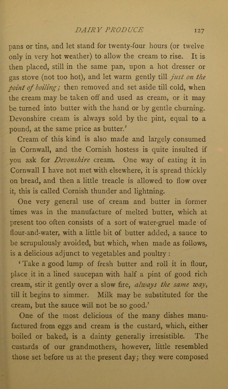 pans or tins, and let stand for twenty-four hours (or twelve only in very hot weather) to allow the cream to rise. It is then placed, still in the same pan, upon a hot dresser or gas stove (not too hot), and let warm gently till just on the point of boiling; then removed and set aside till cold, when the cream may be taken off and used as cream, or it may be turned into butter with the hand or by gentle churning. Devonshire cream is always sold by the pint, equal to a pound, at the same price as butter.’ Cream of this kind is also made and largely consumed in Cornwall, and the Cornish hostess is quite insulted if you ask for Devonshire cream. One way of eating it in Cornwall I have not met with elsewhere, it is spread thickly on bread, and then a little treacle is allowed to flow over it, this is called Cornish thunder and lightning. One very general use of cream and butter in former times was in the manufacture of melted butter, which at present too often consists of a sort of water-gruel made of flour-and-water, with a little bit of butter added, a sauce to be scrupulously avoided, but which, when made as follows, is a delicious adjunct to vegetables and poultry : ‘ Take a good lump of fresh butter and roll it in flour, place it in a lined saucepan with half a pint of good rich cream, stir it gently over a slow fire, always the same way, till it begins to simmer. Milk may be substituted for the cream, but the sauce will not be so good.’ One of the most delicious of the many dishes manu- factured from eggs and cream is the custard, which, either boiled or baked, is a dainty generally irresistible. The custards of our grandmothers, however, little resembled those set before us at the present day; they were composed