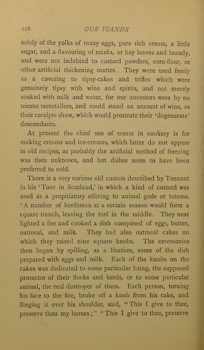 solely of the yolks of many eggs, pure rich cream, a little sugar, and a flavouring of ratafia, or bay leaves and brandy, and were not indebted to custard powders, corn-flour, or other artificial thickening matter. They were used freely as a covering to tipsy-cakes and trifles which were genuinely tipsy with wine and spirits, and not merely soaked with milk and water, for our ancestors were by no means teetotallers, and could stand an amount of wine, as their receipts show, which would prostrate their ‘degenerate’ descendants. At present the chief use of cream in cookery is for making creams and ice-creams, which latter do not appear in old recipes, as probably the artificial method of freezing was then unknown, and hot dishes seem to have been preferred to cold. There is a very curious old custom described by Tennant in his ‘Tour in Scotland,’ in which a kind of custard was used as a propitiatory offering to animal gods or totems. ‘ A number of herdsmen at a certain season would form a square trench, leaving the turf in the middle. They next lighted a fire and cooked a dish composed of eggs, butter, oatmeal, and milk. They had also oatmeal cakes on which they raised nine square knobs. The ceremonies then began by spilling, as a libation, some of the dish prepared with eggs and milk. Each of the knobs on the cakes was dedicated to some particular being, the supposed protector of their flocks and herds, or to some particular animal, the real destroyer of them. Each person, turning his face to the fire, broke off a knob from his cake, and flinging it over his shoulder, said, “This I give to thee, preserve thou my horses; ” “ This I give to thee, preserve