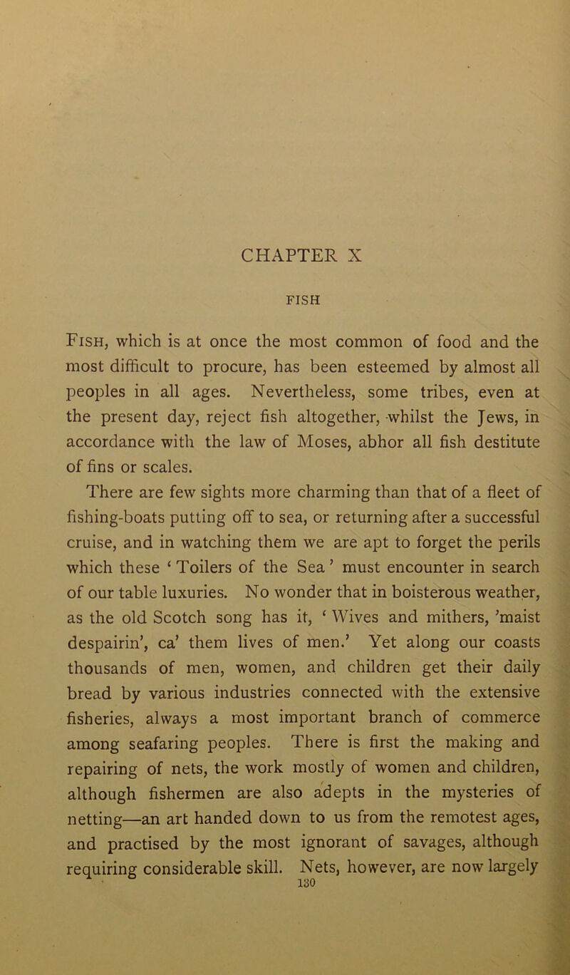 CHAPTER X FISH Fish, which is at once the most common of food and the most difficult to procure, has been esteemed by almost all peoples in all ages. Nevertheless, some tribes, even at the present day, reject fish altogether, -whilst the Jews, in accordance with the law of Moses, abhor all fish destitute of fins or scales. There are few sights more charming than that of a fleet of fishing-boats putting off to sea, or returning after a successful cruise, and in watching them we are apt to forget the perils which these ‘ Toilers of the Sea ’ must encounter in search of our table luxuries. No wonder that in boisterous weather, as the old Scotch song has it, ‘ Wives and mithers, ’maist despairin’, ca’ them lives of men.’ Yet along our coasts thousands of men, women, and children get their daily bread by various industries connected with the extensive fisheries, always a most important branch of commerce among seafaring peoples. There is first the making and repairing of nets, the work mostly of women and children, although fishermen are also adepts in the mysteries of netting—an art handed down to us from the remotest ages, and practised by the most ignorant of savages, although requiring considerable skill. Nets, however, are now largely