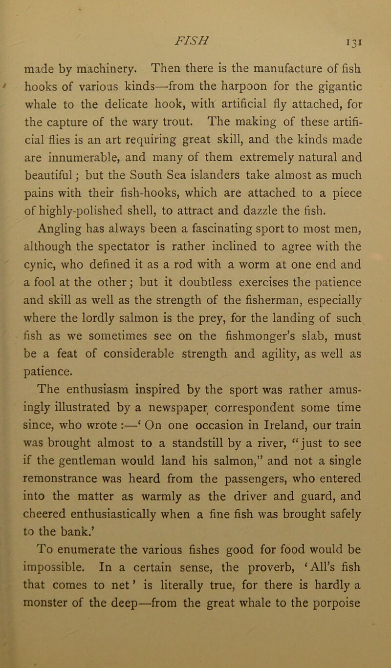 made by machinery. Then there is the manufacture of fish hooks of various kinds—'from the harpoon for the gigantic whale to the delicate hook, with artificial fly attached, for the capture of the wary trout. The making of these artifi- cial flies is an art requiring great skill, and the kinds made are innumerable, and many of them extremely natural and beautiful; but the South Sea islanders take almost as much pains with their fish-hooks, which are attached to a piece of highly-polished shell, to attract and dazzle the fish. Angling has always been a fascinating sport to most men, although the spectator is rather inclined to agree with the cynic, who defined it as a rod with a worm at one end and a fool at the other; but it doubtless exercises the patience and skill as well as the strength of the fisherman, especially where the lordly salmon is the prey, for the landing of such fish as we sometimes see on the fishmonger’s slab, must be a feat of considerable strength and agility, as well as patience. The enthusiasm inspired by the sport was rather amus- ingly illustrated by a newspaper correspondent some time since, who wrote :—‘ On one occasion in Ireland, our train was brought almost to a standstill by a river, “just to see if the gentleman would land his salmon,” and not a single remonstrance was heard from the passengers, who entered into the matter as warmly as the driver and guard, and cheered enthusiastically when a fine fish was brought safely to the bank.’ To enumerate the various fishes good for food would be impossible. In a certain sense, the proverb, ‘All’s fish that comes to net ’ is literally true, for there is hardly a monster of the deep—from the great whale to the porpoise