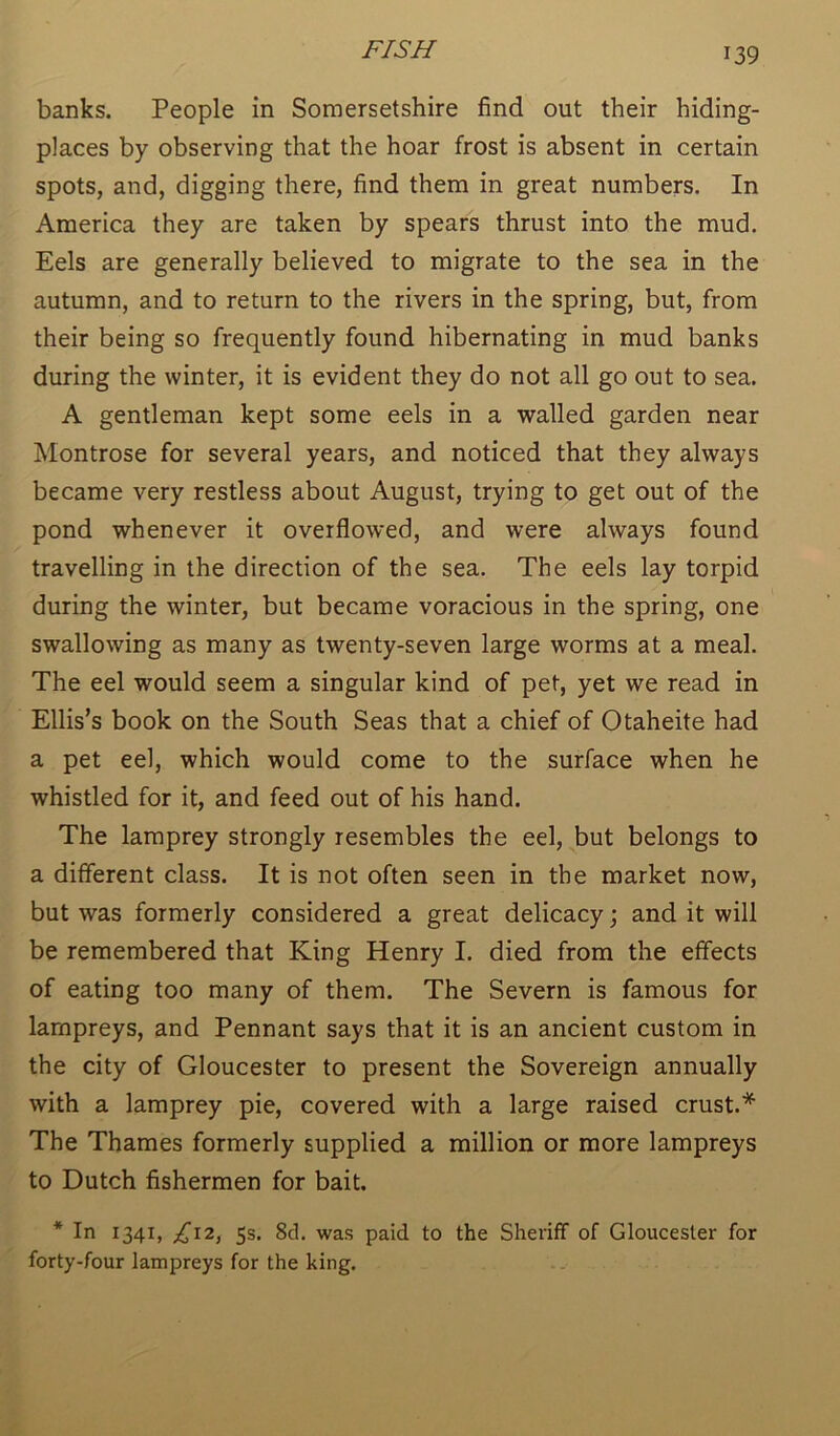 banks. People in Somersetshire find out their hiding- places by observing that the hoar frost is absent in certain spots, and, digging there, find them in great numbers. In America they are taken by spears thrust into the mud. Eels are generally believed to migrate to the sea in the autumn, and to return to the rivers in the spring, but, from their being so frequently found hibernating in mud banks during the winter, it is evident they do not all go out to sea. A gentleman kept some eels in a walled garden near Montrose for several years, and noticed that they always became very restless about August, trying to get out of the pond whenever it overflowed, and were always found travelling in the direction of the sea. The eels lay torpid during the winter, but became voracious in the spring, one swallowing as many as twenty-seven large worms at a meal. The eel would seem a singular kind of pet, yet we read in Ellis’s book on the South Seas that a chief of Otaheite had a pet eel, which would come to the surface when he whistled for it, and feed out of his hand. The lamprey strongly resembles the eel, but belongs to a different class. It is not often seen in the market now, but was formerly considered a great delicacy; and it will be remembered that King Henry I. died from the effects of eating too many of them. The Severn is famous for lampreys, and Pennant says that it is an ancient custom in the city of Gloucester to present the Sovereign annually with a lamprey pie, covered with a large raised crust.* The Thames formerly supplied a million or more lampreys to Dutch fishermen for bait. * In 1341, £12, 5s. 8d. was paid to the Sheriff of Gloucester for forty-four lampreys for the king.