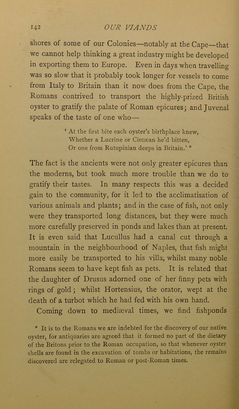 shores of some of our Colonies—notably at the Cape—that we cannot help thinking a great industry might be developed in exporting them to Europe. Even in days when travelling was so slow that it probably took longer for vessels to come from Italy to Britain than it now does from the Cape, the Romans contrived to transport the highly-prized British oyster to gratify the palate of Roman epicures; and Juvenal speaks of the taste of one who— ‘ At the first bite each oyster’s birthplace knew, Whether a Lucrine or Circsean he’d bitten, Or one from Rutupinian deeps in Britain.’ * The fact is the ancients were not only greater epicures than the moderns, but took much more trouble than we do to gratify their tastes. In many respects this was a decided gain to the community, for it led to the acclimatisation of various animals and plants; and in the case of fish, not only were they transported long distances, but they were much more carefully preserved in ponds and lakes than at present. It is even said that Lucullus had a canal cut through a mountain in the neighbourhood of Naples, that fish might more easily be transported to his villa, whilst many noble Romans seem to have kept fish as pets. It is related that the daughter of Drusus adorned one of her finny pets with rings of gold; whilst Hortensius, the orator, wept at the death of a turbot which he had fed with his own hand. Coming down to mediaeval times, we find fishponds * It is to the Romans we are indebted for the discovery of our native oyster, for antiquaries are agreed that it formed no part of the dietary of the Britons prior to the Roman occupation, so that whenever oyster shells are found in the excavation of tombs or habitations, the remains discovered are relegated to Roman or post-Roman times.