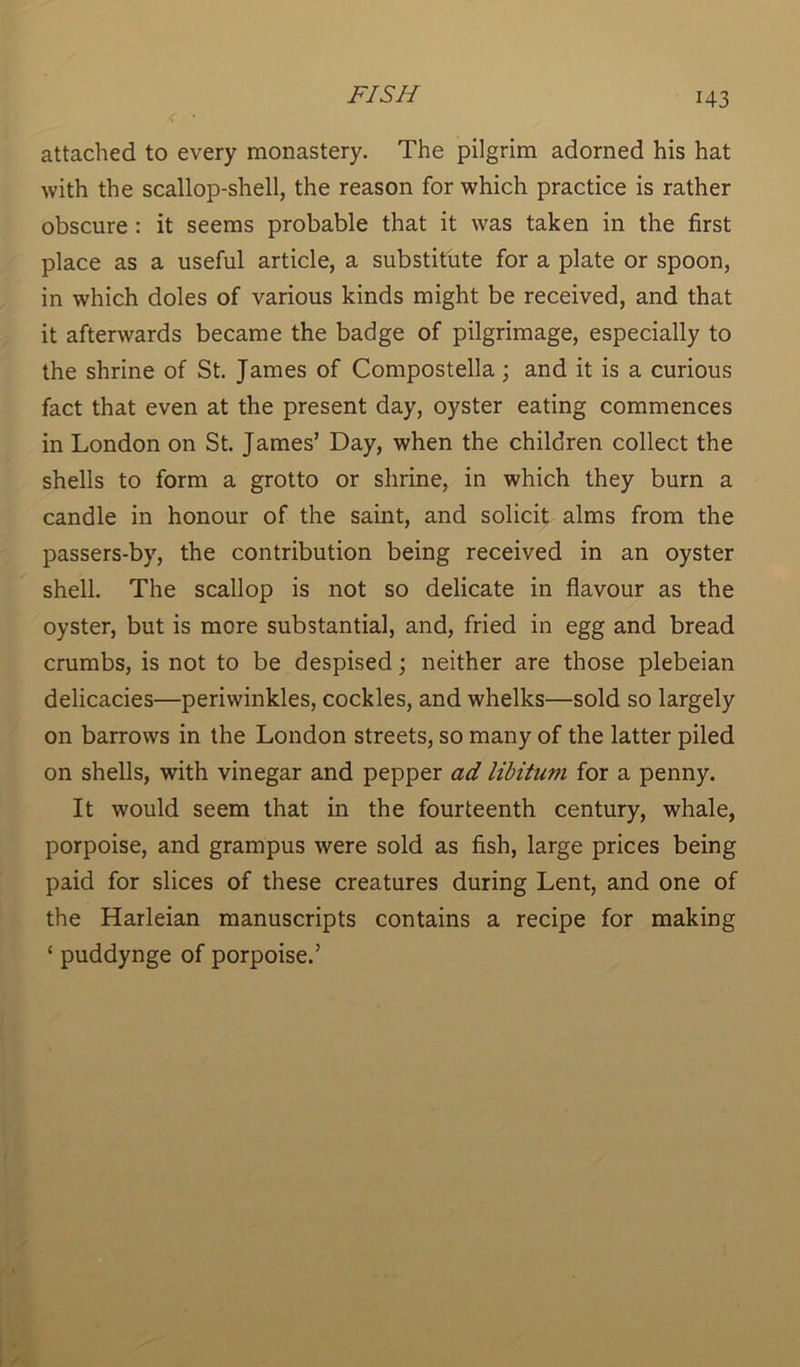 attached to every monastery. The pilgrim adorned his hat with the scallop-shell, the reason for which practice is rather obscure : it seems probable that it was taken in the first place as a useful article, a substitute for a plate or spoon, in which doles of various kinds might be received, and that it afterwards became the badge of pilgrimage, especially to the shrine of St. James of Compostella; and it is a curious fact that even at the present day, oyster eating commences in London on St. James’ Day, when the children collect the shells to form a grotto or shrine, in which they burn a candle in honour of the saint, and solicit alms from the passers-by, the contribution being received in an oyster shell. The scallop is not so delicate in flavour as the oyster, but is more substantial, and, fried in egg and bread crumbs, is not to be despised; neither are those plebeian delicacies—periwinkles, cockles, and whelks—sold so largely on barrows in the London streets, so many of the latter piled on shells, with vinegar and pepper ad libitum for a penny. It would seem that in the fourteenth century, whale, porpoise, and grampus were sold as fish, large prices being paid for slices of these creatures during Lent, and one of the Harleian manuscripts contains a recipe for making ‘ puddynge of porpoise.’
