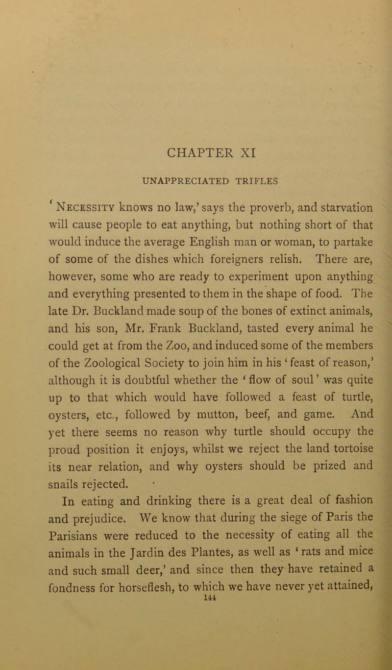 CHAPTER XI UNAPPRECIATED TRIFLES ‘ Necessity knows no law/ says the proverb, and starvation will cause people to eat anything, but nothing short of that would induce the average English man or woman, to partake of some of the dishes which foreigners relish. There are, however, some who are ready to experiment upon anything and everything presented to them in the shape of food. The late Dr. Buckland made soup of the bones of extinct animals, and his son, Mr. Frank Buckland, tasted every animal he could get at from the Zoo, and induced some of the members of the Zoological Society to join him in his ‘feast of reason/ although it is doubtful whether the ‘ flow of soul ’ was quite up to that which would have followed a feast of turtle, oysters, etc,, followed by mutton, beef, and game. And yet there seems no reason why turtle should occupy the proud position it enjoys, whilst we reject the land tortoise its near relation, and why oysters should be prized and snails rejected. In eating and drinking there is a great deal of fashion and prejudice. We know that during the siege of Paris the Parisians were reduced to the necessity of eating all the animals in the Jardin des Plantes, as well as ‘rats and mice and such small deer/ and since then they have retained a fondness for horseflesh, to which we have never yet attained, 141