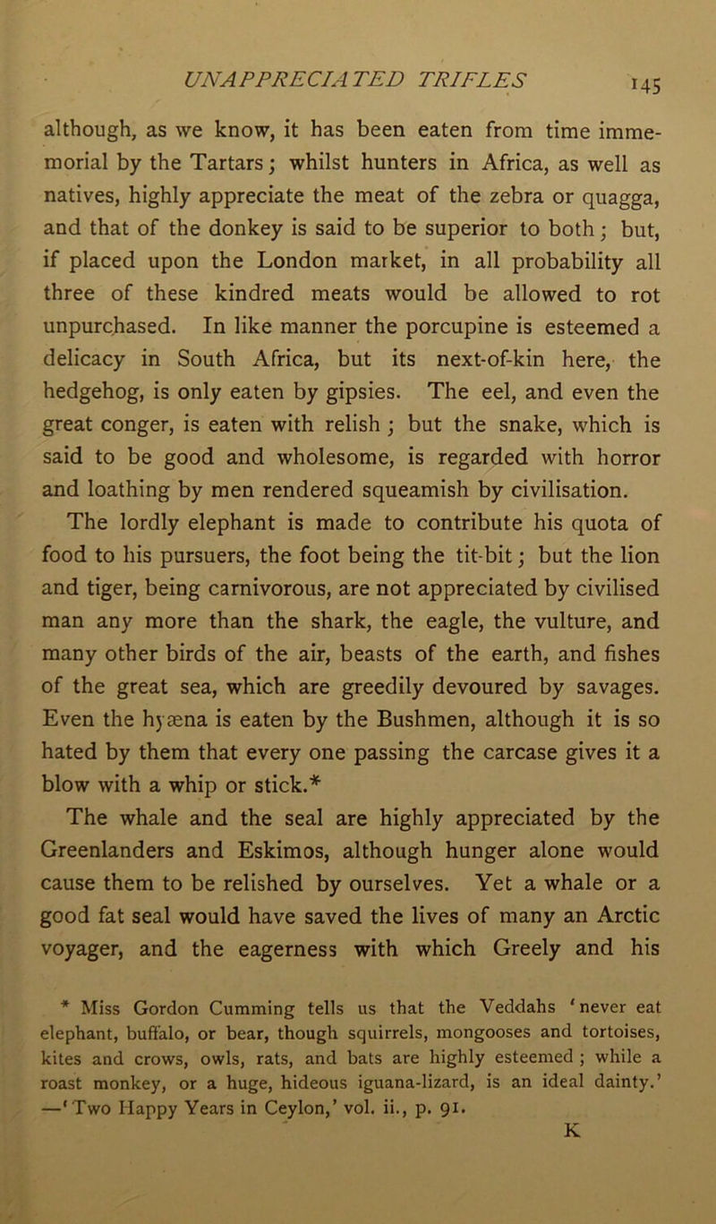 although, as we know, it has been eaten from time imme- morial by the Tartars; whilst hunters in Africa, as well as natives, highly appreciate the meat of the zebra or quagga, and that of the donkey is said to be superior to both; but, if placed upon the London market, in all probability all three of these kindred meats would be allowed to rot unpurchased. In like manner the porcupine is esteemed a delicacy in South Africa, but its next-of-kin here, the hedgehog, is only eaten by gipsies. The eel, and even the great conger, is eaten with relish ; but the snake, which is said to be good and wholesome, is regarded with horror and loathing by men rendered squeamish by civilisation. The lordly elephant is made to contribute his quota of food to his pursuers, the foot being the tit bit; but the lion and tiger, being carnivorous, are not appreciated by civilised man any more than the shark, the eagle, the vulture, and many other birds of the air, beasts of the earth, and fishes of the great sea, which are greedily devoured by savages. Even the hyaena is eaten by the Bushmen, although it is so hated by them that every one passing the carcase gives it a blow with a whip or stick.* The whale and the seal are highly appreciated by the Greenlanders and Eskimos, although hunger alone would cause them to be relished by ourselves. Yet a whale or a good fat seal would have saved the lives of many an Arctic voyager, and the eagerness with which Greely and his * Miss Gordon Cumming tells us that the Veddahs ‘never eat elephant, buffalo, or bear, though squirrels, mongooses and tortoises, kites and crows, owls, rats, and bats are highly esteemed ; while a roast monkey, or a huge, hideous iguana-lizard, is an ideal dainty.’ —' Two Happy Years in Ceylon,’ vol. ii., p. 91. K