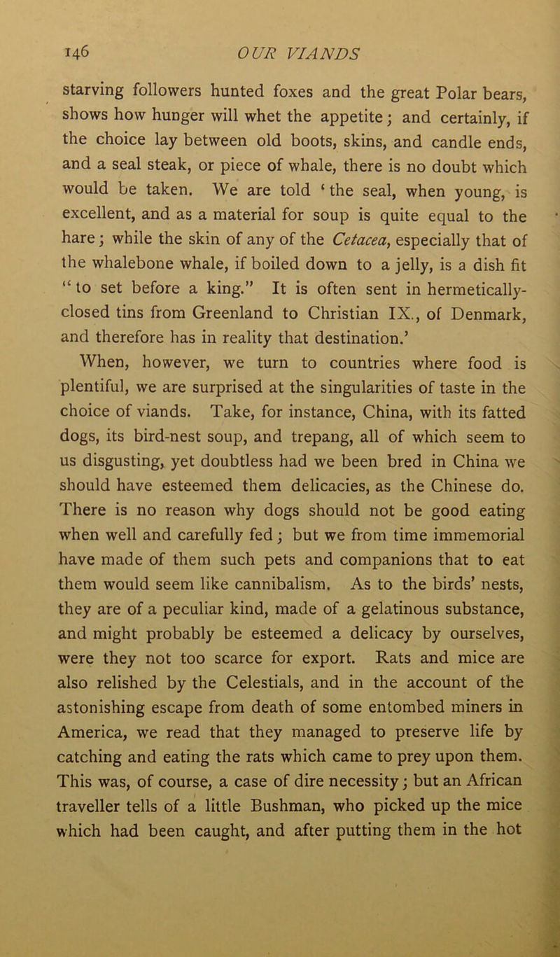 starving followers hunted foxes and the great Polar bears, shows how hunger will whet the appetite; and certainly, if the choice lay between old boots, skins, and candle ends, and a seal steak, or piece of whale, there is no doubt which would be taken. We are told ‘ the seal, when young, is excellent, and as a material for soup is quite equal to the hare; while the skin of any of the Cetacea, especially that of the whalebone whale, if boiled down to a jelly, is a dish fit “ to set before a king.” It is often sent in hermetically- closed tins from Greenland to Christian IX., of Denmark, and therefore has in reality that destination.’ When, however, we turn to countries where food is plentiful, we are surprised at the singularities of taste in the choice of viands. Take, for instance, China, with its fatted dogs, its bird-nest soup, and trepang, all of which seem to us disgusting, yet doubtless had we been bred in China we should have esteemed them delicacies, as the Chinese do. There is no reason why dogs should not be good eating when well and carefully fed; but we from time immemorial have made of them such pets and companions that to eat them would seem like cannibalism. As to the birds’ nests, they are of a peculiar kind, made of a gelatinous substance, and might probably be esteemed a delicacy by ourselves, were they not too scarce for export. Rats and mice are also relished by the Celestials, and in the account of the astonishing escape from death of some entombed miners in America, we read that they managed to preserve life by catching and eating the rats which came to prey upon them. This was, of course, a case of dire necessity; but an African traveller tells of a little Bushman, who picked up the mice which had been caught, and after putting them in the hot