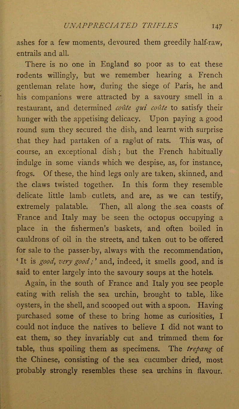 ashes for a few moments, devoured them greedily half-raw, entrails and all. There is no one in England so poor as to eat these rodents willingly, but we remember hearing a French gentleman relate how, during the siege of Paris, he and his companions were attracted by a savoury smell in a restaurant, and determined coitte qui coxlte to satisfy their hunger with the appetising delicacy. Upon paying a good round sum they secured the dish, and learnt with surprise that they had partaken of a ragout of rats. This was, of course, an exceptional dish; but the French habitually indulge in some viands which we despise, as, for instance, frogs. Of these, the hind legs only are taken, skinned, and the claws twisted together. In this form they resemble delicate little lamb cutlets, and are, as we can testify, extremely palatable. Then, all along the sea coasts of France and Italy may be seen the octopus occupying a place in the fishermen’s baskets, and often boiled in cauldrons of oil in the streets, and taken out to be offered for sale to the passer-by, always with the recommendation, ‘It is good, very goodand, indeed, it smells good, and is said to enter largely into the savoury soups at the hotels. Again, in the south of France and Italy you see people eating with relish the sea urchin, brought to table, like oysters, in the shell, and scooped out with a spoon. Having purchased some of these to bring home as curiosities, I could not induce the natives to believe I did not want to eat them, so they invariably cut and trimmed them for table, thus spoiling them as specimens. The trepang of the Chinese, consisting of the sea cucumber dried, most probably strongly resembles these sea urchins in flavour.