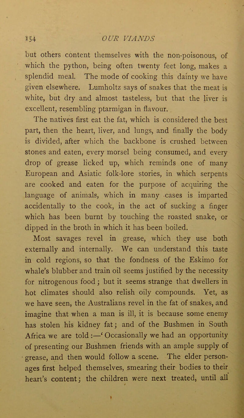 but others content themselves with the non-poisonous, of which the python, being often twenty feet long, makes a splendid meal. The mode of cooking this dainty we have given elsewhere. Lumholtz says of snakes that the meat is white, but dry and almost tasteless, but that the liver is excellent, resembling ptarmigan in flavour. The natives first eat the fat, which is considered the best part, then the heart, liver, and lungs, and finally the body is divided, after which the backbone is crushed between stones and eaten, every morsel being consumed, and every drop of grease licked up, which reminds one of many European and Asiatic folk-lore stories, in which serpents are cooked and eaten for the purpose of acquiring the language of animals, which in many -cases is imparted accidentally to the cook, in the act of sucking a finger which has been burnt by touching the roasted snake, or dipped in the broth in which it has been boiled. Most savages revel in grease, which they use both externally and internally. We can understand this taste in cold regions, so that the fondness of the Eskimo for whale’s blubber and train oil seems justified by the necessity for nitrogenous food; but it seems strange that dwellers in hot climates should also relish oily compounds. Yet, as we have seen, the Australians revel in the fat of snakes, and imagine that when a man is ill, it is because some enemy has stolen his kidney fat; and of the Bushmen in South Africa we are told :—‘ Occasionally we had an opportunity of presenting our Bushmen friends with an ample supply of grease, and then would follow a scene. The elder person- ages first helped themselves, smearing their bodies to their heart’s content; the children were next treated, until all