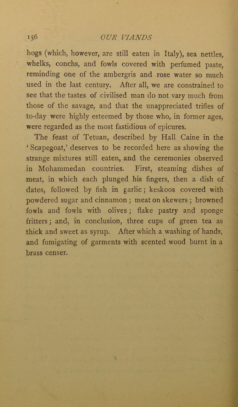 hogs (which, however, are still eaten in Italy), sea nettles, whelks, conchs, and fowls covered with perfumed paste, reminding one of the ambergris and rose water so much used in the last century. After all, we are constrained to see that the tastes of civilised man do not vary much from those of the savage, and that the unappreciated trifles of to-day were highly esteemed by those who, in former ages, were regarded as the most fastidious of epicures. The feast of Tetuan, described by Hall Caine in the 1 Scapegoat,’ deserves to be recorded here as showing the strange mixtures still eaten, and the ceremonies observed in Mohammedan countries. First, steaming dishes of meat, in which each plunged his fingers, then a dish of dates, followed by fish in garlic; keskoos covered with powdered sugar and cinnamon ; meat on skewers ; browned fowls and fowls with olives; flake pastry and sponge fritters; and, in conclusion, three cups of green tea as thick and sweet as syrup. After which a washing of hands, and fumigating of garments with scented wood burnt in a brass censer.