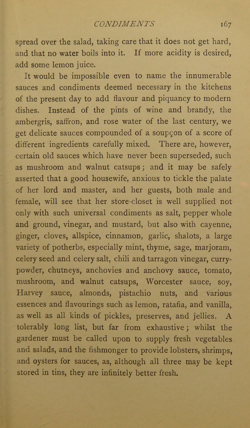 spread over the salad, taking care that it does not get hard, and that no water boils into it. If more acidity is desired, add some lemon juice. It would be impossible even to name the innumerable sauces and condiments deemed necessary in the kitchens of the present day to add flavour and piquancy to modern dishes. Instead of the pints of wine and brandy, the ambergris, saffron, and rose water of the last century, we get delicate sauces compounded of a soupqon of a score of different ingredients carefully mixed. There are, however, certain old sauces which have never been superseded, such as mushroom and walnut catsups; and it may be safely asserted that a good housewife, anxious to tickle the palate of her lord and master, and her guests, both male and female, will see that her store-closet is well supplied not only with such universal condiments as salt, pepper whole and ground, vinegar, and mustard, but also with cayenne, ginger, cloves, allspice, cinnamon, garlic, shalots, a large variety of potherbs, especially mint, thyme, sage, marjoram, celery seed and celery salt, chili and tarragon vinegar, curry- powder, chutneys, anchovies and anchovy sauce, tomato, mushroom, and walnut catsups, Worcester sauce, soy, Harvey sauce, almonds, pistachio nuts, and various essences and flavourings such as lemon, ratafia, and vanilla, as well as all kinds of pickles, preserves, and jellies. A tolerably long list, but far from exhaustive; whilst the gardener must be called upon to supply fresh vegetables and salads, and the fishmonger to provide lobsters, shrimps, and oysters for sauces, as, although all three may be kept stored in tins, they are infinitely better fresh.