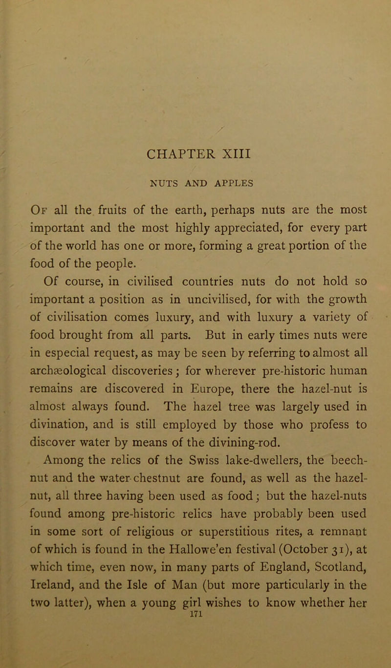 / CHAPTER XIII NUTS AND APPLES Of all the fruits of the earth, perhaps nuts are the most important and the most highly appreciated, for every part of the world has one or more, forming a great portion of the food of the people. Of course, in civilised countries nuts do not hold so important a position as in uncivilised, for with the growth of civilisation comes luxury, and with luxury a variety of food brought from all parts. But in early times nuts were in especial request, as may be seen by referring to almost all archaeological discoveries; for wherever pre-historic human remains are discovered in Europe, there the hazel-nut is almost always found. The hazel tree was largely used in divination, and is still employed by those who profess to discover water by means of the divining-rod. Among the relics of the Swiss lake-dwellers, the beech- nut and the water chestnut are found, as well as the hazel- nut, all three having been used as food; but the hazel-nuts found among pre-historic relics have probably been used in some sort of religious or superstitious rites, a remnant of which is found in the Hallowe’en festival (October 31), at which time, even now, in many parts of England, Scotland, Ireland, and the Isle of Man (but more particularly in the two latter), when a young girl wishes to know whether her