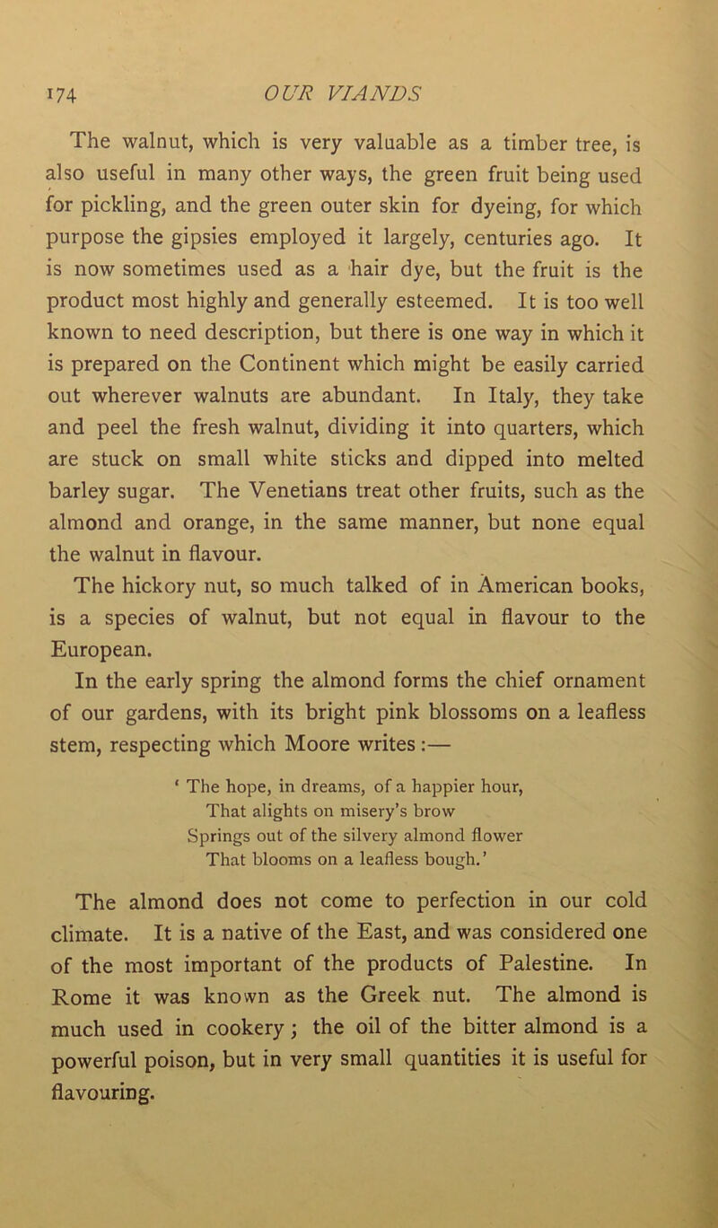 The walnut, which is very valuable as a timber tree, is also useful in many other ways, the green fruit being used for pickling, and the green outer skin for dyeing, for which purpose the gipsies employed it largely, centuries ago. It is now sometimes used as a hair dye, but the fruit is the product most highly and generally esteemed. It is too well known to need description, but there is one way in which it is prepared on the Continent which might be easily carried out wherever walnuts are abundant. In Italy, they take and peel the fresh walnut, dividing it into quarters, which are stuck on small white sticks and dipped into melted barley sugar. The Venetians treat other fruits, such as the almond and orange, in the same manner, but none equal the walnut in flavour. The hickory nut, so much talked of in American books, is a species of walnut, but not equal in flavour to the European. In the early spring the almond forms the chief ornament of our gardens, with its bright pink blossoms on a leafless stem, respecting which Moore writes :— ‘ The hope, in dreams, of a happier hour, That alights on misery’s brow Springs out of the silvery almond flower That blooms on a leafless bough. ’ The almond does not come to perfection in our cold climate. It is a native of the East, and was considered one of the most important of the products of Palestine. In Rome it was known as the Greek nut. The almond is much used in cookery; the oil of the bitter almond is a powerful poison, but in very small quantities it is useful for flavouring.