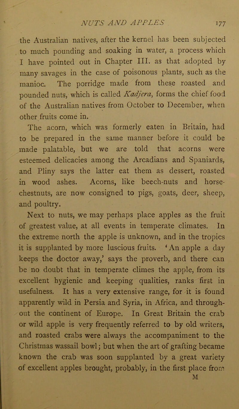 the Australian natives, after the kernel has been subjected to much pounding and soaking in water, a process which I have pointed out in Chapter III. as that adopted by many savages in the case of poisonous plants, such as the manioc. The porridge made from these roasted and pounded nuts, which is called Kadjera, forms the chief food of the Australian natives from October to December, when other fruits come in. The acorn, which was formerly eaten in Britain, had to be prepared in the same manner before it could be made palatable, but we are told that acorns were esteemed delicacies among the Arcadians and Spaniards, and Pliny says the latter eat them as dessert, roasted in wood ashes. Acorns, like beech-nuts and horse- chestnuts, are now consigned to pigs, goats, deer, sheep, and poultry. Next to nuts, we may perhaps place apples as the fruit of greatest value, at all events in temperate climates. In the extreme north the apple is unknown, and in the tropics it is supplanted by more luscious fruits. ‘ An apple a day keeps the doctor away,’ says the proverb, and there can be no doubt that in temperate climes the apple, from its excellent hygienic and keeping qualities, ranks first in usefulness. It has a very extensive range, for it is found apparently wild in Persia and Syria, in Africa, and through- out the continent of Europe. In Great Britain the crab or wild apple is very frequently referred to by old writers, and roasted crabs were always the accompaniment to the Christmas wassail bowl; but when the art of grafting became known the crab was soon supplanted by a great variety of excellent apples brought, probably, in the first place from M