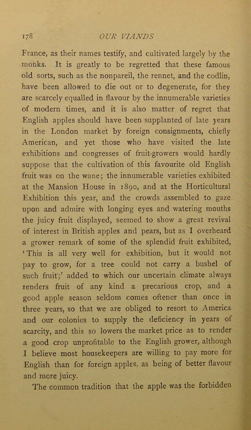 France, as their names testify, and cultivated largely by the ■ monks. It is greatly to be regretted that these famous old sorts, such as the nonpareil, the rennet, and the codlin, have been allowed to die out or to degenerate, for they are scarcely equalled in flavour by the innumerable varieties of modern times, and it is also matter of regret that English apples should have been supplanted of late years in the London market by foreign consignments, chiefly American, and yet those who have visited the late exhibitions and congresses of fruit-growers would hardly suppose that the cultivation of this favourite old English fruit was on the wane; the innumerable varieties exhibited at the Mansion House in 1890, and at the Horticultural Exhibition this year, and the crowds assembled to gaze upon and admire with longing eyes and watering mouths the juicy fruit displayed, seemed to show a great revival of interest in British apples and pears, but as I overheard a grower remark of some of the splendid fruit exhibited, ‘ This is all very well for exhibition, but it would not pay to grow, for a tree could not carry a bushel of such fruit';' added to which our uncertain climate always renders fruit of any kind a precarious crop, and a good apple season seldom comes oftener than once in three years, so that we are obliged to resort to America and our colonies to supply the deficiency in years of scarcity, and this so lowers the market price as to render a good crop unprofitable to the English grower, although I believe most housekeepers are willing to pay more for English than for foreign apples, as being of better flavour and more juicy. The common tradition that the apple was the forbidden