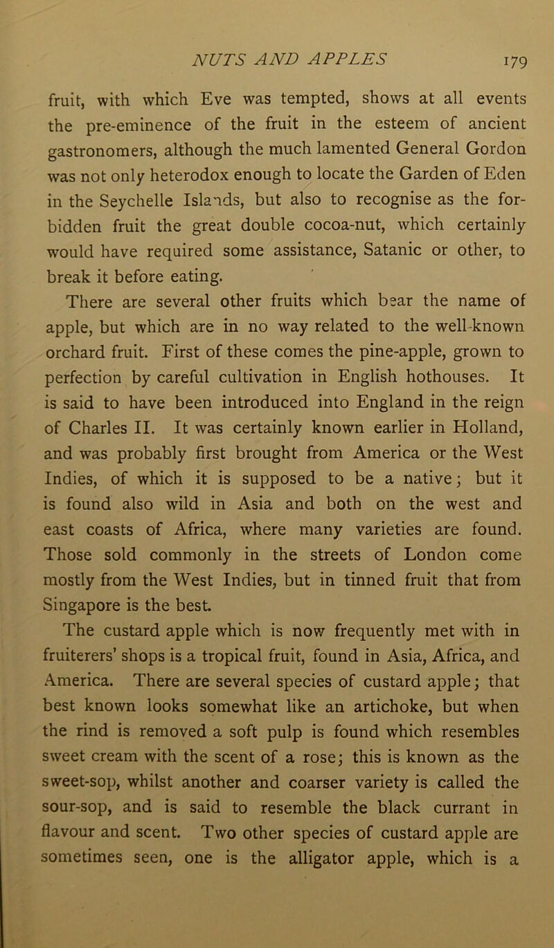 fruit, with which Eve was tempted, shows at all events the pre-eminence of the fruit in the esteem of ancient gastronomers, although the much lamented General Gordon was not only heterodox enough to locate the Garden of Eden in the Seychelle Islands, but also to recognise as the for- bidden fruit the great double cocoa-nut, which certainly would have required some assistance, Satanic or other, to break it before eating. There are several other fruits which bear the name of apple, but which are in no way related to the well-known orchard fruit. First of these comes the pine-apple, grown to perfection by careful cultivation in English hothouses. It is said to have been introduced into England in the reign of Charles II. It was certainly known earlier in Holland, and was probably first brought from America or the West Indies, of which it is supposed to be a native; but it is found also wild in Asia and both on the west and east coasts of Africa, where many varieties are found. Those sold commonly in the streets of London come mostly from the West Indies, but in tinned fruit that from Singapore is the best. The custard apple which is now frequently met with in fruiterers’ shops is a tropical fruit, found in Asia, Africa, and America. There are several species of custard apple; that best known looks somewhat like an artichoke, but when the rind is removed a soft pulp is found which resembles sweet cream with the scent of a rose; this is known as the sweet-sop, whilst another and coarser variety is called the sour-sop, and is said to resemble the black currant in flavour and scent. Two other species of custard apple are sometimes seen, one is the alligator apple, which is a