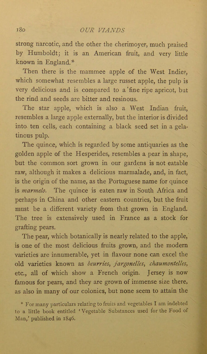 strong narcotic, and the other the cherimoyer, much praised by Humboldt; it is an American fruit, and very little known in England.* Then there is the mammee apple of the West Indies, which somewhat resembles a large russet apple, the pulp is very delicious and is compared to a'fine ripe apricot, but the rind and seeds are bitter and resinous. The star apple, which is also a West Indian fruit, resembles a large apple externally, but the interior is divided into ten cells, each containing a black seed set in a gela- tinous pulp. The quince, which is regarded by some antiquaries as the golden apple of the Hesperides, resembles a pear in shape, but the common sort grown in our gardens is not eatable raw, although it makes a delicious marmalade, and, in fact, is the origin of the name, as the Portuguese name for quince is marmelo. The quince is eaten raw in South Africa and perhaps in China and other eastern countries, but the fruit must be a different variety from that grown in England. The tree is extensively used in France as a stock for grafting pears. The pear, which botanically is nearly related to the apple, is one of the most delicious fruits grown, and the modern varieties are innumerable, yet in flavour none can excel the old varieties known as beurries, jargonelles, chaumo7itelles, etc., all of which show a French origin. Jersey is now famous for pears, and they are grown of immense size there, as also in many of our colonies, but none seem to attain the * For many particulars relating to fruits and vegetables I am indebted to a little book entitled ‘Vegetable Substances used for the Food of Man,’ published in 1846.