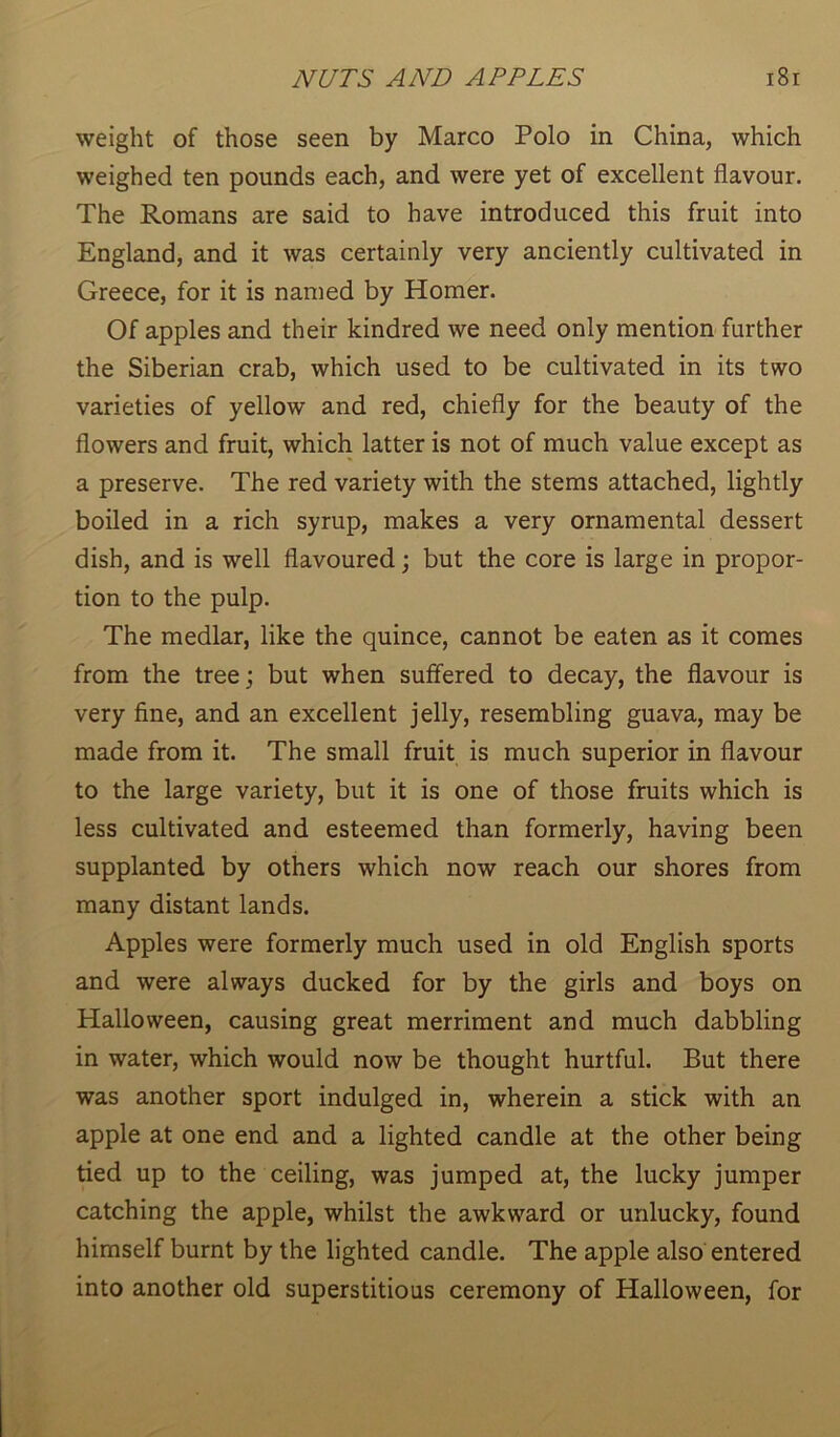 weight of those seen by Marco Polo in China, which weighed ten pounds each, and were yet of excellent flavour. The Romans are said to have introduced this fruit into England, and it was certainly very anciently cultivated in Greece, for it is named by Homer. Of apples and their kindred we need only mention further the Siberian crab, which used to be cultivated in its two varieties of yellow and red, chiefly for the beauty of the flowers and fruit, which latter is not of much value except as a preserve. The red variety with the stems attached, lightly boiled in a rich syrup, makes a very ornamental dessert dish, and is well flavoured; but the core is large in propor- tion to the pulp. The medlar, like the quince, cannot be eaten as it comes from the tree; but when suffered to decay, the flavour is very fine, and an excellent jelly, resembling guava, may be made from it. The small fruit is much superior in flavour to the large variety, but it is one of those fruits which is less cultivated and esteemed than formerly, having been supplanted by others which now reach our shores from many distant lands. Apples were formerly much used in old English sports and were always ducked for by the girls and boys on Halloween, causing great merriment and much dabbling in water, which would now be thought hurtful. But there was another sport indulged in, wherein a stick with an apple at one end and a lighted candle at the other being tied up to the ceiling, was jumped at, the lucky jumper catching the apple, whilst the awkward or unlucky, found himself burnt by the lighted candle. The apple also entered into another old superstitious ceremony of Halloween, for