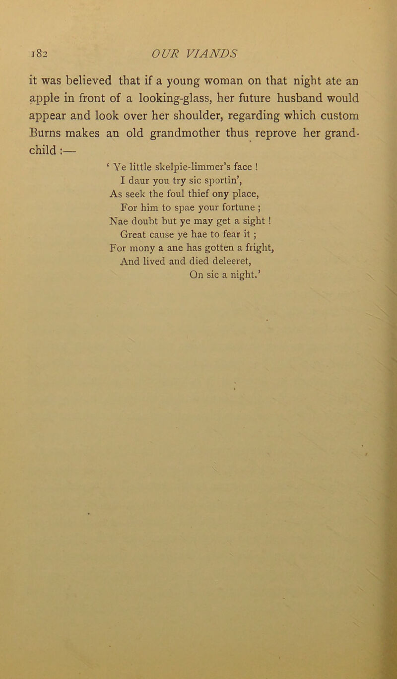 it was believed that if a young woman on that night ate an apple in front of a looking-glass, her future husband would appear and look over her shoulder, regarding which custom Burns makes an old grandmother thus reprove her grand- child :— ‘ Ye little skelpie-limmer’s face ! I daur you try sic sportin’, As seek the foul thief ony place, For him to spae your fortune ; Nae doubt but ye may get a sight ! Great cause ye hae to fear it ; For mony a ane has gotten a fright, And lived and died deleeret, On sic a night.’