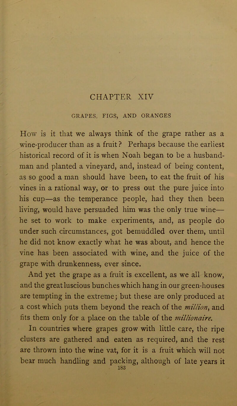 CHAPTER XIV GRAPES, FIGS, AND ORANGES How is it that we always think of the grape rather as a wine-producer than as a fruit ? Perhaps because the earliest historical record of it is when Noah began to be a husband- man and planted a vineyard, and, instead of being content, as so good a man should have been, to eat the fruit of his vines in a rational way, or to press out the pure juice into his cup—as the temperance people, had they then been living, would have persuaded him was the only true wine— he set to work to make experiments, and, as people do under such circumstances, got bemuddled over them, until he did not know exactly what he was about, and hence the vine has been associated with wine, and the juice of the grape with drunkenness, ever since. And yet the grape as a fruit is excellent, as we all know, and the great luscious bunches which hang in our green-houses are tempting in the extreme; but these are only produced at a cost which puts them beyond the reach of the million, and fits them only for a place on the table of the millionaire. In countries where grapes grow with little care, the ripe clusters are gathered and eaten as required, and the rest are thrown into the wine vat, for it is a fruit which will not bear much handling and packing, although of late years it